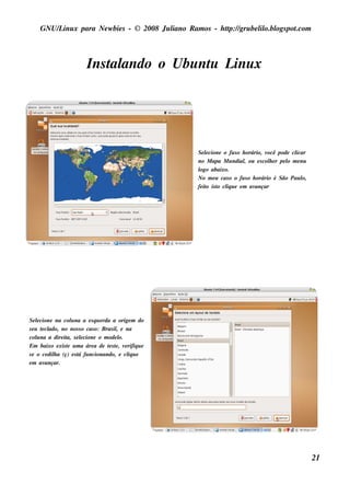 GNU/ inu x para Ne w bie s - © 2008 Ju l
        L                                  iano R am os - h tp:/ gru be l o.bl pot
                                                            t /         il ogs .com



                         Ins t ando o Ubu nt L x
                             al            u inu




                                                      Se lcione o fu s o h orário, v
                                                          e                         ocê pode clicar
                                                      no M apa M u ndial ou e s col e r pe l m e nu
                                                                           ,         h      o
                                                      l abaixo.
                                                       ogo
                                                      No m e u cas o o fu s o h orário é São Pau lo,
                                                      fe it is t cl u e e m av
                                                          o o iq               ançar




Se lcione na col na a e s q u e rda a orige m do
     e             u
s e u t cl
       e ado, no nos s o cas o: Bras il e na
                                      ,
col na a dire it s e lcione o m ode l
     u           a, e                   o.
Em baixo e xis t u m a áre a de t s t , v rifiq u e
                 e                 e e e
s e o ce dil a (ç) e s t fu ncionando, e cl u e
           h           á                   iq
e m av  ançar.




                                                                                                       21
 