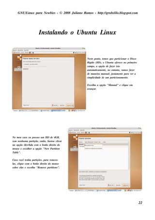GNU/ inu x para Ne w bie s - © 2008 Ju l
         L                                  iano R am os - h tp:/ gru be l o.bl pot
                                                             t /         il ogs .com




                         Ins t ando o Ubu nt L x
                             al            u inu


                                                  Ne s t pont t m os q u e part
                                                        e       o, e             icionar o Dis co
                                                  R igido (H D), o Ubu nt ofe re ce no prim e iro
                                                                           u
                                                  cam po, a opção de faze r is t o
                                                  au t at
                                                       om icam e nt , no e nt o, v os faze r
                                                                     e        ant am
                                                  de m ane ira m anu al j s t e nt para v r a
                                                                         ; u am e           e
                                                  s im pl icidade de u m particionam e nt
                                                                                        o.

                                                  Es col a a opção "M anu al e cl u e e m
                                                       h                   "    iq
                                                  avançar.




No m e u cas o e u pos s u o u m H D de 4GB,
s e m ne nh u m a part ição, e nt bas t cl
                                ão,   ou icar
na opção / v h da com o bot dire it do
              de /                ão     o
m ou s e e e s col e r a opção "Ne w Part ion
                 h                       it
Tabl".e

Cas o v ocê t nh a part s , para re m ov -
             e         içõe              e
l , cl u e com o bot dire it do m ou s e
 as    iq              ão        o
s obre e l e e s col a "R e m ov part ions ".
          as       h            e   it




                                                                                                    22
 