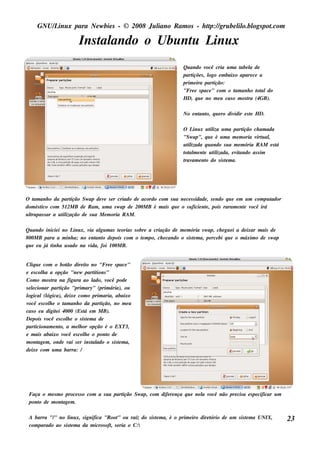 GNU/ inu x para Ne w bie s - © 2008 Ju l
         L                                  iano R am os - h tp:/ gru be l o.bl pot
                                                             t /         il ogs .com

                            Ins t ando o Ubu nt L x
                                al            u inu
                                                                           Qu ando v  ocê cria u m a t l de
                                                                                                       abe a
                                                                           part s , l e m baixo apare ce a
                                                                               içõe ogo
                                                                           prim e ira partição:
                                                                           "Fre e s pace " com o t anh o t aldo
                                                                                                    am       ot
                                                                           H D, q u e no m e u cas o m os t (4GB).
                                                                                                          ra

                                                                           No e nt o, q u e ro div
                                                                                 ant              idir e s t H D.
                                                                                                           e

                                                                           O L x u t iza u m a part
                                                                                inu     il               ição ch am ada
                                                                           "Sw ap", q u e é u m a m e m oria v u al
                                                                                                               irt ,
                                                                           u t izada q u ando s u a m e m ória R AM e s t
                                                                             il                                         á
                                                                           t al e nt u t izada, e v ando as s im
                                                                            ot m e il                it
                                                                           t am e nt do s is t m a.
                                                                            rav      o         e




O t anh o da part
    am                ição Sw ap de v s e r criado de acordo com s u a ne ce s s idade , s e ndo q u e e m u m com pu t
                                     e                                                                                ador
dom és t com 512M B de R am , u m a s w ap de 200M B é m ais q u e o s u ficie nt , pois raram e nt v
       ico                                                                            e                    e ocê irá
ult
  rapas s ar a u t ização de s u a M e m oria R AM .
                 il

Qu ando inicie i no L x, v al m as t orias s obre a criação de m e m ória s w ap, ch e gu e i a de ixar m ais de
                     inu   ia gu        e
800M B para a m inh a; no e nt o de pois com o t m po, ch e cando o s is t m a, pe rce bi q u e o m áxim o de s w ap
                              ant              e                         e
q u e e u j t a u s ado na v
           á inh            ida, foi 100M B.


Cl u e com o bot dire it no "Fre e s pace "
    iq                  ão          o
e e s col a a opção "ne w part ions "
           h                           it
Com o m os t na figu ra ao l
                ra                    ado, v ocê pode
s e lcionar part
     e               ição "prim ary" (prim ária), ou
logical(l    ógica), de ixe com o prim aria, abaixo
v ocê e s col e o t anh o da part
              h        am                 ição, no m e u
cas o e u digit i 4000 (Es t e m M B).
                  e               á
De pois v    ocê e s col e o s is t m a de
                        h           e
part   icionam e nt a m e l or opção é o EXT3,
                    o,          h
e m ais abaixo v       ocê e s col e o pont de
                                  h          o
m ont m , onde v s e r ins t ado o s is t m a,
        age               ai          al          e
de ixe com u m a barra: /




 Faça o m e s m o proce s s o com a s u a part
                                             ição Sw ap, com dife re nça q u e ne l v
                                                                                  a ocê não pre cis a e s pe cificar u m
 pont de m ont m .
    o            age

 A barra "/ no l x, s ignifica "R oot ou raíz do s is t m a, é o prim e iro dire t
           "       inu                     "           e                         ório de u m s is t m a UNIX,
                                                                                                  e                          23
 com parado ao s is t m a da m icros oft s e ria o C:
                    e                  ,
 