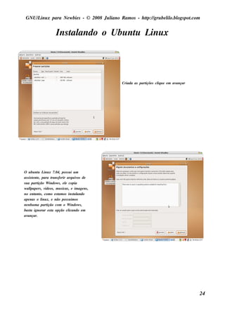 GNU/ inu x para Ne w bie s - © 2008 Ju l
     L                                  iano R am os - h tp:/ gru be l o.bl pot
                                                         t /         il ogs .com


                      Ins t ando o Ubu nt L x
                          al            u inu




                                                 Criada as part s cl u e e m av
                                                              içõe iq          ançar




O u bu nt L x 7.04, pos s u i u m
            u inu
as s is t nt , para t
        e e           rans fe rir arq u iv de
                                          os
s u a part  ição W indow s , e l copia
                                 e
w al  l rs , v os , m u s icas , e im age ns ,
       pape      ide
no e nt o, com o e s t os ins t ando
          ant              am          al
ape nas o l x, e não pos s u im os
               inu
ne nh u m a part   ição com o W indow s ,
bas t ignorar e s t opção cl
      a               a            icando e m
av  ançar.




                                                                                       24
 