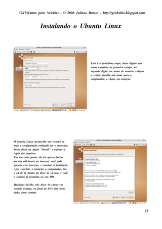 GNU/ inu x para Ne w bie s - © 2008 Ju l
         L                                  iano R am os - h tp:/ gru be l o.bl pot
                                                             t /         il ogs .com



                         Ins t ando o Ubu nt L x
                             al            u inu




                                                       Es t é a pe nu l a e t
                                                            a                t
                                                                             im   apa, bas t digit s e u
                                                                                           a      ar
                                                       nom e com plt no prim e iro cam po, no
                                                                        eo
                                                       s e gu ndo digit s e u nom e de u s u ário, col u e
                                                                         e                           oq
                                                       a s e nh a, e s col a u m nom e para o
                                                                           h
                                                       com pu t ador, e cl u e e m av
                                                                               iq       ançar.




O u bu nt L x m os t h e u m re s u m o de
           u inu          ra-l
toda a configu ração re al   izada at o m om e nt
                                     é            o,
bas t cl
     a icar na opção "Ins t l e e s pe rar a
                                 al"
cópia dos arq u iv .os
Em u m ce rt pont e l irá q u e re r baixar
                o      o, e
pacot s adicionais na int rne t v
       e                     e     , ocê pode
ignorar e s t proce s s o, e concl ir a ins t ação.
             e                     u        al
Após concl ir, e re iniciar o com pu t
              u                         ador, tire
o cd de de de nt do driv de cd-rom , e rode
                   ro          e
o s is t m a j ins t ado no s e u H D.
       e      á     al

Qu alu e r dúv
     q        ida, não de ixe de e nt e m
                                    rar
cont o com igo, no finaldo l ro t m m e u s
    at                         iv e
dados para cont o.
                 at




                                                                                                             25
 