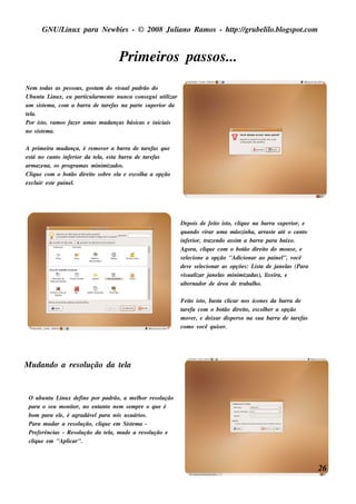 GNU/ inu x para Ne w bie s - © 2008 Ju l
          L                                  iano R am os - h tp:/ gru be l o.bl pot
                                                              t /         il ogs .com


                                     Prim e iros pas s os ...
Ne m t  odas as pe s s oas , gos t do v u alpadrão do
                                 am     is
Ubu nt L x, e u part l e nt nu nca cons e gu i u t izar
        u inu               icu arm e                  il
u m s is t m a, com a barra de t fas na part s u pe rior da
          e                         are        e
tl
 e a.
Por is t v os faze r u m as m u danças bás icas e iniciais
         o, am
no s is t m a.
         e

A prim e ira m u dança, é re m ov r a barra de t fas q u e
                                 e               are
e s t no cant infe rior da t l e s t barra de t fas
     á         o             e a, a               are
arm aze na, os program as m inim izados .
Cl u e com o bot dire it s obre e l e e s col a a opção
    iq              ão      o         a        h
e xcl ir e s t paine l
       u     e       .




                                                               De pois de fe it is t cl u e na barra s u pe rior, e
                                                                                 o o, iq
                                                               q u ando v  irar u m a m ãozinh a, arras t at o cant
                                                                                                          e é       o
                                                               infe rior, t ndo as s im a barra para baixo.
                                                                            raze
                                                               Agora, cl u e com o bot dire it do m ou s e , e
                                                                           iq              ão         o
                                                               s e lcione a opção "Adicionar ao paine l v
                                                                   e                                         ", ocê
                                                               de v s e lcionar as opçõe s : L t de j l (Para
                                                                     e   e                       is a      ane as
                                                               v u al j l m inim izadas ), l ira, e
                                                                 is izar ane as                       ixe
                                                               al rnador de áre a de t
                                                                  te                      rabal o.
                                                                                                h

                                                               Fe it is t bas t cl
                                                                    o o,        a icar nos ícone s da barra de
                                                               t fa com o bot dire it e s col e r a opção
                                                                are                 ão       o,      h
                                                               m ov r, e de ixar dis pe rs o na s u a barra de t fas
                                                                    e                                          are
                                                               com o v ocê q u is e r.




M u dando a re s ol ção da t l
                  u        ea


 O u bu nt L x de fine por padrão, a m e l or re s ol ção
           u inu                               h          u
 para o s e u m onit no e nt o ne m s e m pre o q u e é
                     or,        ant
 bom para e l, é agradáv lpara nós u s u ários .
               e              e
 Para m u dar a re s ol ção, cl u e e m Sis t m a -
                         u       iq          e
 Pre fe rências - R e s ol ção da t l m u de a re s ol ção e
                         u          e a,             u
 cl u e e m "Apl
  iq              icar".



                                                                                                                        26
 