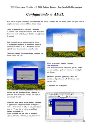 GNU/ inu x para Ne w bie s - © 2008 Ju l
          L                                  iano R am os - h tp:/ gru be l o.bl pot
                                                              t /         il ogs .com


                               Configu rando o ADSL
H oj e m dia é dificilu t izarm os u m com pu t
     e                    il                  ador s e m ace s s o a int rne t por e s t m ot o, v os v r agora com o é
                                                                       e     ,         e    iv am      e
s im pls criar u m a cone xão Ads lno u bu nt L x.
       e                                    u inu


Cl u e no m e nu iniciar - Ace s s órios - Te rm inal
   iq
O t rm inalé u m prom pt de com ando, onde daq u i para
     e
fre nt s e rá m u it u t izado, para facil ar a configu ração
       e           o il                  it
do s is t m a.
         e


Todo com ando para a adm inis t    ração do s is t m a
                                                 e
(Configu ração, ins t ação de apl iv , e dição de
                      al            icat os
arq u iv de s is t m a, e e t
        os       e          c...) No u bu nt de v s e r
                                           u      e
digitado ant s do com ando, o com ando: s u do.
            e

Ne s t l ro, q u ando for digit
     e iv                     ado al m com ando, v
                                   gu             ou
de ixar com a cor Azu l .



                                                                Digit no prom pt o s e gu int com ando:
                                                                      e                         e
                                                                s u do ppppoe conf
                                                                Se rá ne ce s s ário col
                                                                                       ocar u m a s e nh a, q u e é a s e nh a
                                                                do s e u u s u ário; a q u alvocê col ocou na ins t ação
                                                                                                                     al
                                                                do s is t m a.
                                                                        e

                                                                Qu ando o apl iv "pppoe conf" inicia, e l
                                                                               icat o                         e
                                                                m os t os dis pos it os de re de de t ct
                                                                     ra            iv               e ados , bas t
                                                                                                                 a
                                                                ape rt e nt r.
                                                                      ar  e

                                                                E agu ardar q u e e l pe s q u is e .
                                                                                    e



Es col a s im nas próxim as opçõe s , e q u ando e l
      h                                            e
pe dir u m nom e de u s u ário, col u e s e u l
                                  oq          ogin de
au t nt
    e icação do ads l.


Fe it is t bas t ape rt a t cl <t
      o o,         a      ar    e a ab> e s e lcionar
                                                  e
a opção <ok >, col u e s u a s e nh a, e at nção: a
                       oq                    e
s e nh a s e rá m os t
                     rada na t l ou s e j não apare ce
                             e a,        a,
com os ***, por is t s e e s t e r e m am bie nt
                        o      iv                e
públ s e j rápido :-).
       ico, a
Bas t de ixar e m s im , e m t
       a                       odas as próxim as
opçõe s ; fe it is t a int rne t j e s t fu ncionando.
                o o,       e      á    á


                                                                                                                                 27
 