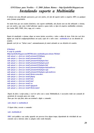 GNU/ inu x para Ne w bie s - © 2008 Ju l
          L                                  iano R am os - h tp:/ gru be l o.bl pot
                                                              t /         il ogs .com

                     Ins t ando s u port a M u l idia
                         al            e       tim
O u bu nt t m u m a fil ofia ope ns ou rce , por e s t m ot o, e l não dá s u port nat o a arq u iv M P3, ou q u alu e r
        u e           os                             e    iv     e               e   iv            os             q
ou t form at proprie t
   ro       o         ário.

Se i m u it be m q u e u m u s u ário dom és t
          o                                  ico, s e m s u port m u l idia, não ficaria ne m u m dia u t izando o s is t m a,
                                                               e     tim                                 il             e
por e s t m ot o, v j com o é fáciladicionar s u port a q u as e t
        e     iv e a                                         e           odos os t
                                                                                 ipos de arq u iv m u l idias e xis t nt s .
                                                                                                 os   tim           e e
Is t incl i, M P3, W M V Div m pg, av e ou t .
   o      u                ,      x,          i       ros




De pois de at al
               u izado o s is t m a, cl u e no m e nu iniciar, ace s s órios , e abra o e dit de t xt Fe it is t v
                              e       iq                                                    or    e o.        o o ocê de v  e
digit u m s cript de configu ração(abaixo e m azu l copie e l e s ale com o : m u l idia.s h no s e u dire t
       ar                                              ),         e         v               tim                     ório de
u s u ário.
Qu ando v   ocê for no "Salar com o", au t at
                            v                om icam e nt j e s t
                                                           e á      ará s alando no s e u dire t
                                                                              v                 ório de u s u ário.


#!/ bas h
    bin/
# s cript by gru be l o
                    il
#h tp:/ gru be l o.bl pot
     t /       il ogs .com /    2007/ code cs -m u l idia-para-u bu nt -704.h t l
                                      06/            tim                 u     m
s u do apt t -y --force -ye s ins t lgs t am e r0.10-ffm pe g
          -ge                     al re
s u do apt t -y --force -ye s ins t lgs t am e r0.10-gl
          -ge                     al re
s u do apt t -y --force -ye s ins t lgs t am e r0.10-pl gins -bas e
          -ge                     al re                u
s u do apt t -y --force -ye s ins t lgs t am e r0.10-pl gins -good
          -ge                     al re                u
s u do apt t -y --force -ye s ins t lgs t am e r0.10-pl gins -bad
          -ge                     al re                u
s u do apt t -y --force -ye s ins t lgs t am e r0.10-pl gins -bad-m u l e rs e
          -ge                     al re                u              tiv
s u do apt t -y --force -ye s ins t lgs t am e r0.10-pl gins -u gl
          -ge                     al re                u          y
s u do apt t -y --force -ye s ins t lgs t am e r0.10-pl gins -u gl u l e rs e
          -ge                     al re                u          y-m t iv
s u do apt t -y --force -ye s ins t ll
          -ge                     al ibxine -e xtracode cs
s u do apt t -y --force -ye s ins t lffm pe g
          -ge                     al
s u do apt t -y --force -ye s ins t ll e
          -ge                     al am
s u do apt t -y --force -ye s ins t lfaad
          -ge                     al
s u do apt t -y --force -ye s ins t ls ox
          -ge                     al
s u do apt t -y --force -ye s ins t lm j gt s
          -ge                     al pe ool
s u do apt t -y --force -ye s ins t ll
          -ge                     al ibxine -m ain1


 De pois de fe it o s cript acim a, e v
                   o                       ocê t r s alo com o nom e M u l idia.s h , é ne ce s s ário rodar u m com ando de
                                                 e    v                  tim
 pe rm is s ão de e xe cu ção para e s t s cript
                                       e       .
 Para q u e is t s e j fe it abra u m t rm inale digit o com ando:
                 o     a     o,             e             e

 s u do ch m od + x m u l idia.s h
                        tim

 E de pois dis t e xe cu t o com ando:
               o,        e

 s u do ./ u l idia.s h
          m t im

 O BS: s e rá pe dida a s u a s e nh a, agu arde e s t proce s s o lv al m t m po, de pe nde ndo da v l
                                                     e             e a gu  e                         e ocidade da s u a
 cone xão com a int rne t t
                      e      , odos os pl gins e s t s e ndo baixados .
                                            u          ão

                                                                                                                               29
 