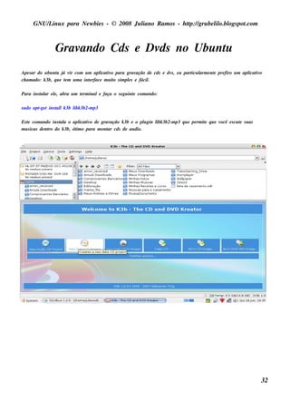 GNU/ inu x para Ne w bie s - © 2008 Ju l
         L                                  iano R am os - h tp:/ gru be l o.bl pot
                                                             t /         il ogs .com



                Gravando Cds e Dv no Ubu nt
                                 ds       u
Ape s ar do u bu nt j v com u m apl iv para grav
                   u á ir                icat o             ação de cds e dv , e u part l e nt pre firo u m apl iv
                                                                            s         icu arm e               icat o
ch am ado: k 3b, q u e t m u m a int rface m u it s im pls e fácil
                       e           e            o       e        .

Para ins t ar e l, abra u m t rm inale faça o s e gu int com ando:
         al     e           e                          e

s u do apt t ins t lk 3b l 3b2-m p3
         -ge     al      ibk

Es t com ando ins t a o apl iv de grav
    e              al        icat o      ação k 3b e o pl gin l 3b2-m p3 q u e pe rm it q u e v
                                                         u    ibk                     e        ocê e s cu t s u as
                                                                                                          e
m u s icas de nt do k 3b, ót o para m ont cds de au dio.
               ro          im           ar




                                                                                                                     32
 