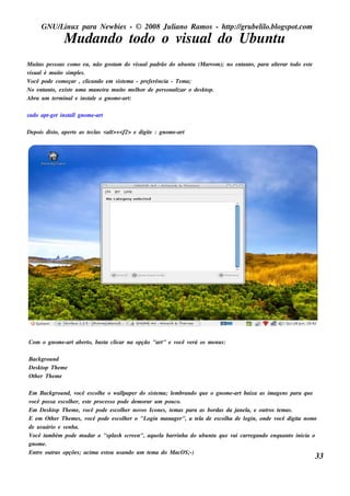 GNU/ inu x para Ne w bie s - © 2008 Ju l
         L                                  iano R am os - h tp:/ gru be l o.bl pot
                                                             t /         il ogs .com
               M u dando t
                         odo o v u aldo Ubu nt
                                is           u
M u it pe s s oas com o e u , não gos t do v u alpadrão do u bu nt (M arrom ); no e nt o, para al rar t
     as                               am         is                       u          ant        te    odo e s t
                                                                                                              e
v u alé m u it s im pls .
 is            o      e
V ocê pode com e çar , cl  icando e m s is t m a - pre fe rência - Te m a;
                                           e
No e nt o, e xis t u m a m ane ira m u it m e l or de pe rs onal o de s k t
        ant        e                       o      h                izar     op.
Abra u m t rm inale ins t e o gnom e -art
           e                al                :

s u do apt t ins t lgnom e -art
         -ge     al

De pois dis t ape rt as t cl <al <f2> e digit : gnom e -art
            o,     e    e as   t>+          e




Com o gnom e -art abe rt bas t cl
                       o,    a icar na opção "art e v
                                                "    ocê v rá os m e nu s :
                                                          e

Back grou nd
De s k t Th e m e
       op
O t e r Th e m e
  h

Em Back grou nd, v      ocê e s col e o w al
                                  h           l r do s is t m a; lm brando q u e o gnom e -art baixa as im age ns para q u e
                                               pape         e      e
você pos s a e s col e r, e s t proce s s o pode de m orar u m pou co.
                     h         e
Em De s k t Th e m e , v
             op             ocê pode e s col e r nov Icone s , t m as para as bordas da j l e ou t t m as .
                                              h       os          e                          ane a,     ros e
E e m O t e r Th e m e s , v
           h                  ocê pode e s col e r o "L
                                                h        ogin m anage r", a t l de e s col a de l
                                                                             ea          h      ogin, onde você digit nom e
                                                                                                                     a
de u s u ário e s e nh a.
V ocê t bém pode m u dar o "s pl h s cre e n", aq u e l barrinh a do u bu nt q u e v carre gando e nq u ant inicia o
        am                                 as                 a                    u        ai                    o
gnom e .
Ent ou t opçõe s ; acim a e s t u s ando u m t m a do M acO S;
    re       ras                      ou                  e               -)
                                                                                                                           33
 