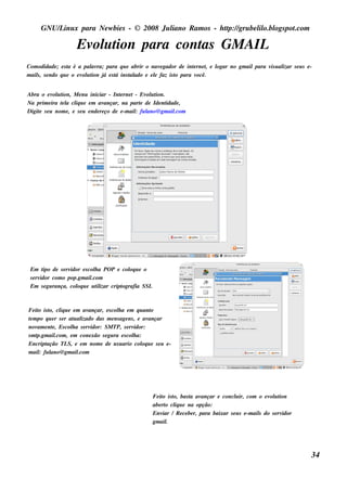 GNU/ inu x para Ne w bie s - © 2008 Ju l
          L                                  iano R am os - h tp:/ gru be l o.bl pot
                                                              t /         il ogs .com

                      Ev u t para cont GM AIL
                        ol ion       as
Com odidade ; e s t é a pal ra; para q u e abrir o nav gador de int rne t e l
                    a        av                        e             e     , ogar no gm ailpara v u al s e u s e -
                                                                                                 is izar
m ail, s e ndo q u e o e v u t j e s t ins t ado e e l faz is t para v
    s                     ol ion á   á     al        e        o        ocê.


Abra o e v u t
           ol ion, M e nu iniciar - Int rne t - Ev u t
                                           e           ol ion.
Na prim e ira t l cl u e e m av
              e a iq                ançar, na part de Ide nt
                                                    e          idade ,
Digit s e u nom e , e s e u e nde re ço de e -m ail fu l
    e                                             :    ano@ gm ail.com




 Em t de s e rv
        ipo        idor e s col a PO P e col u e o
                               h            oq
 s e rvidor com o pop.gm ail .com
 Em s e gu rança, col u e u t izar cript
                      oq        il       ografia SSL



Fe it is t cl u e e m av
    o o, iq                   ançar, e s col a e m q u ant
                                           h              o
t m po q u e r s e r at al
 e                      u izado das m e ns age ns , e av ançar
nov e nt , Es col a s e rv
    am e               h       idor: SM TP, s e rvidor:
sm tp.gm ail , e m cone xão s e gu ra e s col a:
             .com                                 h
Encript ação TL e e m nom e de u s u ario col u e s e u e -
                     S,                               oq
m ail fu l
     :    ano@ gm ail    .com




                                                       Fe it is t bas t av
                                                            o o,      a ançar e concl ir, com o e v u t
                                                                                         u               ol ion
                                                       abe rt cl u e na opção:
                                                             o iq
                                                       Env / R e ce be r, para baixar s e u s e -m ail do s e rv
                                                            iar                                      s          idor
                                                       gm ail .




                                                                                                                       34
 