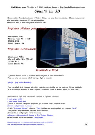 GNU/ inu x para Ne w bie s - © 2008 Ju l
          L                                  iano R am os - h tp:/ gru be l o.bl pot
                                                              t /         il ogs .com

                                                Ubu nt e m 3D
                                                     u
Al ns u s u ários ficam facinados com o W indow s V t e s e u t m a Ae ro; no e nt o, o Ubu nt pode propiciar
  gu                                               is a,      e                  ant         u
al m u it al ; u m de s k t 3D com al q u al
 go      o ém               op          t
                                        a      idade .
Trat e do Be ryl o m ais nov pops t do m u ndo l re .
    a-s           ,            o     ar            iv


R e q u is it M inim os para o be ryl
            os                      :

 Proce s s ador 1Gh z
 Pl de v o 3D - 64M B
   aca        ide
 256M B R AM
 L x Ubu nt 7.04
  inu            u

R e q u is it R e com e ndado
            os

 Proce s s ador 1,5Gh z
 Pl de v o 3D - 128 M B
   aca        ide
 512M B R AM
 L x Ubu nt 7.04
  inu            u


                                                    Ins t ando o Be ryl
                                                        al
O prim e iro pas s o é ch e car s e o s u port 3d de s u a pl de v o e s t h abil ado.
                                              e             aca   íde    á      it
Para is t abra u m t rm inal(al f2 xt rm ), e digit o com ando:
        o,             e             t+      e            e

gl
 xinfo | gre p 'dire ct re nde ring'

Cas o o re s u l
               tado de s t com ando s e j dire ct re nde ring=ye s , s ignifica q u e s e u s u port a 3D e s t h abil ado.
                         e               a:                                                        e          á      it
Se o re s u l
            tado for ne gat o, v para o capit l "Ins t ando Driv r de V o - página 28" de s t Gu ia.
                            iv á                 uo         al             e         ide                       e



Para ins t ar o be ryl abra u m t rm inale e xe cu t os s e gu int s com andos :
            al          ,              e            e            e
$ s u do apt t u pdat
             -ge        e
$ s u do apt t ins t lbe ryl
             -ge      al
Agora é s ó adicionar o be rylaos program as q u e e xe cu t com o início de s e s s ão:
                                                            am
Sis t m a -> Pre fe rências -> Se s s õe s
    e
Na aba "Program as iniciais ", cl u e e m "Nov
                                       iq         o", col u e u m nom e q u alu e r e o com ando "be ryl
                                                         oq                    q                       ".
V ocê j t m o Be rylt al e nt fu ncionalno s e u De s k t
        á e               ot m e                            op.
Para aj s t as configu raçõe s é s ó ir no m e nu ;
         u ar
Apl icaçõe s -> Fe rram e nt do Sis t m a -> Be rylSe tings M anage r
                            as            e            t
O u no t rm inalat és do com ando: "be ryl e tings "
          e           rav                     -s t

Dica pu bl
         icada no s it : w w w .v aol x.com .br, por Pau L Arru da e m 18/ 2007
                     e           iv inu                   o               06/
L : h tp:/ w w w .v aol x.com .br/
 ink   t /         iv inu         dicas / e rDica.ph p?
                                         v             codigo=8727                                                            36
 