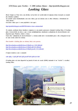 GNU/ inu x para Ne w bie s - © 2008 Ju l
         L                                  iano R am os - h tp:/ gru be l o.bl pot
                                                             t /         il ogs .com

                                          L ing Gl s
                                           ook   as
Be ryl Com piz ou V t Ae ro; s e m dúv
     ,                is a                 ida, você j de v t r ou v fal de al m as de s t inov
                                                      á       e e   ido  ar     gu         as      açõe s no m u ndo
das int rface s gráficas .
       e
No you t be s om os bom barde ados com e s t s v os , q u e nos de ixam com os ol os v
         u                                    e ide                             h     ibrant s ; e l e ral e nt de
                                                                                            e      it m e
"boca abe rta".
Um de s t s v os q u e é o m e u pre fe rido é e s t aq u i :
         e ide                                     e

h tp:/ gru be l o.bl pot
   t /        il ogs .com /2007/ w indow s -v t s -u bu nt .h t l
                                05/          is a-v      u m

No e nt o, ne nh u m a de s t int rface s com para-s e a u m proj t ope ns ou rce ch am ado L ing Gl s . O L ing
        ant                   as      e                              eo                       ook          as    ook
gl s é de s e nv v e m Jav o q u e o t
   as           olido            a,            orna m u l at
                                                        tipl aform a; at al e nt a pl aform a de de s e nv v e nt e s t
                                                                        u m e       at                    olim o      á
dis poniv lpara W indow s , Sol e L x.
         e                         aris     inu
Com o dis s e "pl aform a de de s e nv v e nt o s is t m a ainda não é re com e ndado para o dia a dia,ape s ar de j
                 at                       olim o",         e                                                            á
t r u m a v rs ão e s t e ldo s is t m a.
 e         e          áv           e

Para ins t ar o l ing gl s no u bu nt , baixe e s t s pacot s :
         al     ook    as           u             e       e

h tp:/ dow nl
   t /      oad.j a.ne tl re las e s / l
                 av     / g3d/ e      1.0/ g3d-core _ 1.0.0_ i686.de b
h tp:/ dow nl
   t /      oad.j a.ne tl re las e s / l j 1.6.0_ i686.de b
                 av     / g3d/ e      1.0/ g3d_ dk
h tp:/ dow nl
   t /      oad.j a.ne tl re las e s / l j a3d_ 1.5.0_ i686.de b
                 av     / g3d/ e      1.0/ g3d_ av

E de pois ins t e -os com o com ando:
              al

s u do dpk g -i l j *.de b l j a3d*.de b l
                g3d_ dk    g3d_ av       g3d-core *.de b

O l ing gl s v e s t dis poniv lna j l de inicio de s e s s ão (GDM ), bas t
   ook   as ai     ar         e     ane a                                  ando ir e m "s e s s õe s " e e s col e r:
                                                                                                               h
L ing Gl s .
 ook    as




                                                                                                                        37
 