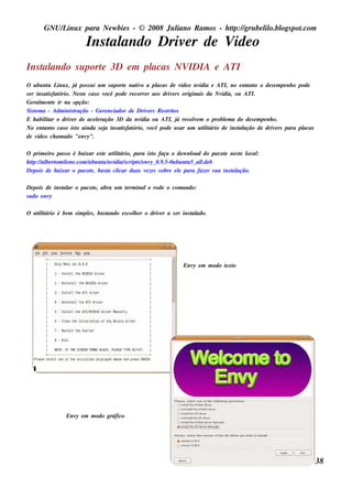 GNU/ inu x para Ne w bie s - © 2008 Ju l
           L                                  iano R am os - h tp:/ gru be l o.bl pot
                                                               t /         il ogs .com

                         Ins t ando Driv r de V o
                             al         e      ide
Ins t ando s u port 3D e m pl
    al            e         acas NVIDIA e ATI
O u bu nt L x, j pos s u i u m s u port nat o a pl
             u inu      á                   e    iv       acas de v o nv
                                                                     ide    idia e ATI, no e nt o o de s e m pe nh o pode
                                                                                                ant
s e r ins at fat
             is ório. Ne s t cas o v
                           e        ocê pode re corre r aos driv rs originais da Nv
                                                                 e                    idia, ou ATI.
Ge ral e nt ir na opção:
        m e
Sis t m a - Adm inis t
      e                 ração - Ge re nciador de Driv rs R e s t os
                                                      e        rit
E h abil ar o driv r de ace lração 3D da nv
            it        e          e                 idia ou ATI, j re s ole m o problm a do de s e m pe nh o.
                                                                   á      v            e
No e nt o cas o is t ainda s e j ins at fat
           ant           o          a      is ório, v  ocê pode u s ar u m u t it
                                                                              il ário de ins t ação de driv rs para pl
                                                                                             al            e           acas
de v o ch am ado "e nv
       ide                   y".

O prim e iro pas s o é baixar e s t u t it
                                  e il ário, para is t faça o dow nl do pacot ne s t l :
                                                     o                oad             e     e ocal
h tp:/ al rt il .com / bu nt / idia/ cript / nv 0.9 .5-0u bu nt 5_ al b
   t / be om one           u      u nv     s   s e y_               u     l
                                                                          .de
De pois de baixar o pacot , bas t cl
                             e      a icar du as v ze s s obre e l para faze r s u a ins t ação.
                                                  e              e                       al

De pois de ins t ar o pacot , abra u m t rm inale rode o com ando:
               al         e            e
s u do e nvy

O u t it
    il ário é be m s im pls , bas t
                         e        ando e s col e r o driv r a s e r ins t ado.
                                             h           e              al




                                                                   Env e m m odo t xt
                                                                      y          e o




                 Env e m m odo gráfico
                    y




                                                                                                                              38
 
