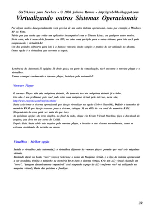 GNU/ inu x para Ne w bie s - © 2008 Ju l
          L                                  iano R am os - h tp:/ gru be l o.bl pot
                                                              t /         il ogs .com

    V u al
     irt izando ou t Sis t m as O pe racionais
                   ros   e
Por al m m ot o de s e s pe radam e nt v
          gu       iv                    e ocê pre cis a de u m ou t s is t m a ope racional com o por e xe m pl o W indow s
                                                                   ro     e                  ,                  o
XP ou V t    is a.
Talés por q u e t nh a q u e rodar u m apl iv incom pat e lcom o Ubu nt L x, ou q u alu e r ou t m ot o.
     v              e                         icat o           iv                 u inu             q        ro    iv
Ne s t cas o, não é ne ce s s ário form at s e u H D, ou criar u m a part
      e                                    ar                             ição para o ou t s is t m a, para is t v
                                                                                            ro   e             o ocê pode
s im pls m e nt : v u al o!
        e        e   irt izá-l
Um dos grande s s oft are s para is t é o fam os o v w are ; m u it s im pls e prát de s e r u t izado no u bu nt .
                          w              o               m           o        e         ico          il              u
O u t opção é o v u al q u e v re m os a s e gu ir.
     ra                irt box         e




L m bra-s e do Au t at
  e               om ix2? (página 20 de s t gu ia), na part de v u al
                                          e                e     irt ização, você e ncont o v w are pl r e o
                                                                                        ra   m       aye
v u al
 irt box.
V os com e çar conh e ce ndo o v w are pl r, ins t e -o pe l au t at
  am                            m       aye        al      o    om ix2.


 V w are Pl r
  m       aye

 O v w are Pl r não cria m áq u inas v u ais , e l s om e nt e xe cu t m áq u inas v u ais j criadas .
       m            aye                          irt      e         e        a            irt      á
 Is t não é u m problm a, pois v
     o                      e            ocê pode criar u m a m áq u ina v u alpe l int rne t ne s t s it :
                                                                          irt     a     e    ,     e e
 h tp:/ w w w .e as yv x.com / as yv x.s h t l
     t /               m         e     m      m
 Bas t s e lcionar o s is t m a ope racionalq u e de s e j v u al na opção (Se lct Gu e s t S), De finir o t anh o de
       a       e               e                           a irt izar                 e         O            am
 m e m ória R AM q u e de s e j re s e rv para o s is t m a, col u e 30 ou 40% do s e u t alde m e m ória R AM .
                                  a       ar           e         oq                         ot
 (De pe nde ndo do cas o pode s e r m ais do q u e is t o).
 As próxim as opçõe s s ão be m s im pls , no finalde t do, cl u e e m Cre at V u alM ach ine , faça o dow nl do
                                             e               u        iq           e irt                          oad
 arq u iv q u e de v t r e m t
           o,           e e         orno de 5.4KB.
 De pois dis t bas t abrir e s t arq u iv pe l v w are pl r, e ins t ar o s e u s is t m a norm al e nt , com o s e
                 o,      a           e         o   o m         aye          al            e             m e
 e s t e s s e ins t ando e l s ozinh o no m icro.
     iv            al         e




  V u al
   it Box - M e l or opção
                h

  Ins t e o v u al pe l au t at
       al       irt box      o   om ix2; o v u al dife re nt do v w are pl r, pe rm it q u e v
                                               irt box        e        m        aye        e        ocê crie m áq u inas
  v u ais .
   irt
  Bas t ando cl  icar no bot "ne w " (nov Se lcione o nom e da M aq u ina v u al e o t de s is t m a ope racional
                            ão             o),     e                            irt ,      ipo        e
  a s e r ins t ado, De fina o t anh o de m e m ória R Am para o s is t m a v u al Crie u m H D v u alcl
              al               am                                     e      irt ,                irt      icando e m
  "nov   o", "Im age m dinam icam e nt e xpans iv l (v ocu pando e s paço do H D conform e v
                                     e           e " ai                                       ocê v u t izando na
                                                                                                    ai il
  m aq u ina v u al Bas t dar próxim o e final
               irt ),       a                      izar.




                                                                                                                          39
 