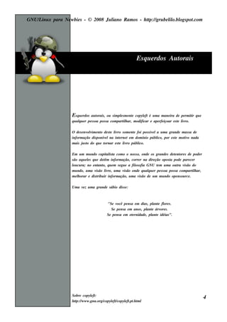 GNU/ inu x para Ne w bie s - © 2008 Ju l
    L                                  iano R am os - h tp:/ gru be l o.bl pot
                                                        t /         il ogs .com




                                                                 Es q u e rdos Au t
                                                                                  orais




                    Es q u e rdos au t  orais , ou s im pls m e nt copylft é u m a m ane ira de pe rm it q u e
                                                         e       e      e                               ir
                    q u alu e r pe s s oa pos s a com part h ar, m odificar e ape rfe içoar e s t l ro.
                         q                                 il                                   e iv

                    O de s e nv v e nt de s t l ro s om e nt foi pos s iv la u m a grande m as s a de
                               olim o       e iv           e             e
                    inform ação dis ponív lna int rne t e m dom ínio públ por e s t m ot o nada
                                          e         e                      ico,       e     iv
                    m ais j s t do q u e t
                            u o          ornar e s t l ro públ
                                                   e iv       ico.

                    Em u m m u ndo capit is t com o o nos s o, onde os grande s de t nt s de pode r
                                              al a                                       e ore
                    s ão aq u e ls q u e de t inform ação, corre r na dire ção opos t pode pare ce r
                                e           êm                                        a
                    l cu ra; no e nt o, q u e m s e gu e a fil ofia GNU t m u m a ou t v ão do
                     ou                 ant                  os             e               ra is
                    m u ndo, u m a v ão l re , u m a v ão onde q u alu e r pe s s oa pos s a com part h ar,
                                      is     iv       is              q                             il
                    m e l orar e dis t ir inform ação, u m a v ão de u m m u ndo ope ns ou rce .
                        h              ribu                     is

                    Um a v z u m a grande s ábio dis s e :
                          e



                                            "Se v ocê pe ns a e m dias , pl e fl s .
                                                                            ant ore
                                              Se pe ns a e m anos , pl e árv s .
                                                                        ant    ore
                                            Se pe ns a e m e t rnidade , pl e idéias ”.
                                                             e            ant




                    Sobre copylft e :
                                                                                                                 4
                    h tp:/ w w w .gnu .org/
                       t /                 copylftcopylft .h t l
                                               e /    e .pt m
 