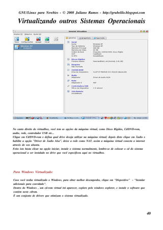 GNU/ inu x para Ne w bie s - © 2008 Ju l
         L                                  iano R am os - h tp:/ gru be l o.bl pot
                                                             t /         il ogs .com

    V u al
     irt izando ou t Sis t m as O pe racionais
                   ros   e




No cant dire it do v u al
          o       o      irt box, você t m as opçõe s da m áq u ina v u al com o Dis co R igidos , Cd/ D-rom ,
                                         e                               irt ,                          DV
au dio, re de , cont ador USB e t
                    rol           c...
Cl u e e m Cd/ D-rom e de fina q u aldriv de s e j u t izar na m áq u ina v u al de pois dis t cl u e e m Àu dio e
   iq             DV                         e        a il                      irt ;             o iq
h abil e a opção "Driv r de Àu dio Ala", de ixe a re de com o NAT, as s im a m áq u ina v u alcone ct a int rne t
       it                 e              s                                                    irt         a         e
at és do s e u u bu nt .
  rav                   u
Fe it is t bas t cl
      o o        a icar na opção iniciar, ins t e o s is t m a norm al e nt , lm bre -s e de col
                                               al          e            m e e                   ocar o cd do s is t m a
                                                                                                                  e
ope racionala s e r ins t ado no driv q u e v
                         al            e     ocê e s pe cificou aq u i no v u al
                                                                            irt box.




Para W indow s V u al
                irt izado:

Cas o v ocê t nh a v u al
             e      irt izado o W indow s , para obt r m e l or de s e m pe nh o, cl u e e m "Dis pos it o" - "Ins t ar
                                                   e       h                       iq                  iv          al
adicionais para conv   idado".
De nt do W indow s , u m cd-rom v u alirá apare ce r, e xpl pe l w indow s e xpl r, e ins t e o s oft are q u e
     ro                             irt                       ore       o                ore         al       w
cont ne s t cdrom .
    ém       e
È u m conj nt de driv rs q u e ot izam o s is t m a v u al
            u o           e      im             e     irt izado.




                                                                                                                          40
 