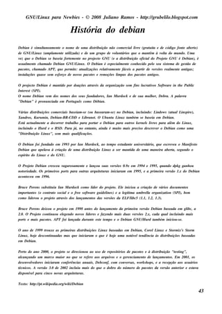 GNU/ inu x para Ne w bie s - © 2008 Ju l
         L                                  iano R am os - h tp:/ gru be l o.bl pot
                                                             t /         il ogs .com

                                    H is t
                                         ória do de bian
De bian é s im u l am e nt o nom e de u m a dis t ição não com e rciall re (grat it e de código font abe rt
                  tane           e                     ribu                     iv      u a                    e        o)
de GNU/ inu x (am pl e nt u t izada) e de u m gru po de v u nt
            L              am e il                                ol ários q u e o m ant à v t do m u ndo. Um a
                                                                                        êm      ol a
v z q u e o De bian s e bas e ia fort m e nt no proj ct GNU (e a dis t ição oficialdo Proj t GNU é De bian), é
 e                                     e     e        e o                ribu                     eo
u s u al e nt ch am ado De bian GNU/ inu x. O De bian é e s pe cial e nt conh e cido pe l s e u s is t m a de ge s t de
       m e                                 L                           m e                o           e             ão
pacot s , ch am ado APT, q u e pe rm it : at al
       e                                  e    u izaçõe s re l iv e nt fáce is a part de v rs õe s re al e nt ant ;
                                                             at am e                ir     e            m e        igas
ins t açõe s q u as e s e m e s forço de nov pacot s e re m oçõe s l pas dos pacot s ant .
      al                                    os      e                im              e    igos

O proj ct De bian é m ant por doaçõe s at és da organização s e m fins l crat os Soft are in t e Pu bl
        e o               ido                  rav                                u     iv         w       h    ic
Int re s t (SPI).
  e
O nom e De bian v m dos nom e s dos s e u s fu ndadore s , Ian M u rdock e de s u a m u l e r, De bra. A pal ra
                  e                                                                      h                  av
"De bian" é pronu nciada e m Port gu ês com o Débian.
                                u

V árias dis t içõe s com e rciais bas e iam -s e (ou bas e aram -s e ) no De bian, incl indo: L
            ribu                                                                      u        indow s (at alL pire ),
                                                                                                         u    ins
Xandros , Ku ru m in, De bian-BR -CDD e L      ibrane t O Ubu nt L x t bém s e bas e ia e m De bian.
                                                       .          u inu am
Es t act al e nt a de corre r t
   á     u m e                  rabal o para port o De bian para ou t k e rne l l re s para al do L x,
                                      h                ar                      ros       s iv           ém      inu
incl indo o H u rd e o BSD. Para j no e nt o, ainda é m u it m ais pre cis o de s cre v r o De bian com o u m a
    u                                 á,           ant                  o                      e
"Dis t ição L x", s e m m ais q u al
      ribu       inu                      ificaçõe s .

O De bian foi fu ndado e m 19 9 3 por Ian M u rdock , ao t m po e s t dant u niv rs it
                                                         e          u     e     e ário, q u e e s cre v u o M anife s t
                                                                                                       e              o
De bian q u e ape l a à criação de u m a dis t ição L x a s e r m ant de u m a m ane ira abe rt s e gu ndo o
                  av                         ribu      inu               ida                          a,
e s pírit do L x e do GNU.
        o     inu

O Proj t De bian cre s ce u v
        eo                   agaros am e nt e l
                                          e    ançou s u as v rs õe s 0.9 x e m 19 9 4 e 19 9 5, q u ando dpk g ganh ou
                                                             e
not dade . O s prim e iros port para ou t arq u it t ras iniciaram e m 19 9 5, e a prim e ira v rs ão 1.x do De bian
   orie                        s           ras      eu                                                 e
acont ce u e m 19 9 6.
     e

Bru ce Pe re ns s u bs t u iu Ian M u rdock com o l r do proj t El iniciou a criação de v
                       it                          íde         e o. e                          ários docu m e nt
                                                                                                               os
im port e s (o cont o s ociale o fre e s oft are gu ide l s ) e a lgít a u m bre l organizat (SPI), be m
       ant              rat                     w          ine        e im            l
                                                                                      a            ion
com o l rou o proj t at és dos l
       ide               e o rav          ançam e nt das v rs õe s da EL l
                                                   os     e             F/ ibc5 (1.1, 1.2, 1.3).

Bru ce Pe re ns de ixou o proj t e m 19 9 8 ant s do l
                              eo               e      ançam e nt da prim e ira v rs ão De bian bas e ada e m gl a
                                                               o                e                             ibc,
2.0. O Proj t cont ou e lge ndo nov l re s e faze ndo m ais du as v rs õe s 2.x, cada q u alincl indo m ais
             eo       inu    e            os íde                           e                            u
port e m ais pacot s . APT foi l
    s                e           ançada du rant e s t t m po e o De bian GNU/ u rd t bém iniciou -s e .
                                                 e   e e                          H     am

O ano de 19 9 9 t xe as prim e iras dis t içõe s L x bas e adas e m De bian, Core lL x e St ix's St
                rou                     ribu      inu                                inu        orm       orm
L x, h oj de s cont adas m as q u e iniciaram o q u e é h oj u m a not e lt ndência às dis t içõe s bas e adas
  inu      e       inu                                      e        áv e                  ribu
e m De bian.

Pe rt do ano 2000, o proj t s e dire cionou ao u s o de re pos it
      o                      eo                                   órios de pacot s e à dis t ição "t s t
                                                                                   e             ribu        e ing",
alcançando u m m arco m aior no q u e s e re fe re aos arq u iv e o ge re nciam e nt de l
                                                               os                     o        ançam e nt . Em 2001, os
                                                                                                          os
de s e nv v dore s iniciaram confe rências anu ais , De bconf, com conv rs as , w ork s h ops , e a re ce pção aos u s u ários
         ole                                                            e
técnicos . A v rs ão 3.0 de 2002 incl iu m ais do q u e o dobro do núm e ro de pacot s da v rs ão ant rior e e s t a
              e                       u                                                    e        e         e            av
dis ponív lpara cinco nov arq u it t ras .
          e                 as       eu

Te xt h tp:/ pt ik ipe dia.org/ ik i/ bian
    o: t / .w                  w De
                                                                                                                                 43
 