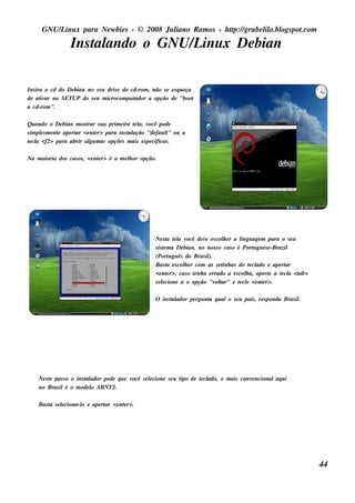 GNU/ inu x para Ne w bie s - © 2008 Ju l
          L                                  iano R am os - h tp:/ gru be l o.bl pot
                                                              t /         il ogs .com

                  Ins t ando o GNU/ inu x De bian
                      al           L

Ins ira o cd do De bian no s e u driv de cd-rom , não s e e s q u e ça
                                     e
de at ar no SETUP do s e u m icrocom pu t
      iv                                  ador a opção de "boot
a cd-rom ".

Qu ando o De bian m os t s u a prim e ira t l v
                        rar                e a, ocê pode
s im pls m e nt ape rt <e nt r> para ins t ação "de fau l ou a
      e       e      ar     e            al             t "
t cl <f2> para abrir al m as opçõe s m ais e s pe cificas .
 e a                      gu

Na m aioria dos cas os , <e nt r> é a m e l or opção.
                             e            h




                                                     Ne s t t l v
                                                             a e a ocê de v e s col e r a l age m para o s e u
                                                                           e        h       ingu
                                                     s is t m a De bian, no nos s o cas o é Port gu e s e -Brazil
                                                           e                                     u
                                                     (Port gu ês do Bras il
                                                              u              ).
                                                     Bas t e s col e r com as s e t as do t cl e ape rt
                                                             a     h                inh         e ado           ar
                                                     <e nt r>, cas o t nh a e rrado a e s col a, ape rt a t cl <t
                                                             e         e                      h         e     e a ab>
                                                     s e lcione a o opção "v t
                                                          e                     ol ar" e t cl <e nt r>.
                                                                                           e e      e

                                                     O ins t ador pe rgu nt q u alo s e u país , re s ponda Bras il
                                                           al             a                                       .




    Ne s t pas s o o ins t ador pe de q u e v
         e               al                  ocê s e lcione s e u t de t cl
                                                     e            ipo  e ado, o m ais conv ncionalaq u i
                                                                                          e
    no Bras ilé o m ode l ABNT2.
                           o

    Bas t s e lciona-l e ape rt <e nt r>.
        a     e      o        ar    e




                                                                                                                        44
 