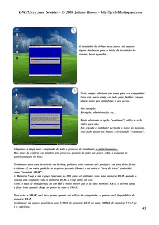 GNU/ inu x para Ne w bie s - © 2008 Ju l
         L                                  iano R am os - h tp:/ gru be l o.bl pot
                                                             t /         il ogs .com




                                                               O ins t ador do de bian ne s t pas s o, irá de t ct
                                                                        al                    e               e ar
                                                               al ns h ardw are s para o inicio da ins t ação do
                                                                  gu                                      al
                                                               s is t m a, bas t agu ardar...
                                                                    e          a




                                                                 Ne s t cam po, s e lcione u m nom e para s e u com pu t
                                                                      e             e                                    ador.
                                                                 Cas o e s t m icro e s t j e m re de , para facil ar col u e
                                                                           e            ea                       it     oq
                                                                 al m nom e q u e s im pl u e o s e u ace s s o.
                                                                  gu                        ifiq

                                                                 Por e xe m pl o:
                                                                 R e ce pção, adm inis t
                                                                                       ração, e t
                                                                                                c...

                                                                 Bas t s e lcionar a opção "cont ar", u t ize a t cl
                                                                     a     e                       inu      il     e a
                                                                 <tab> para is to.
                                                                 Em s e gu ida o ins t ador pe rgu nt o nom e do dom inio,
                                                                                     al               a
                                                                 você pode de ixar e m branco s e lcionando "cont ar".
                                                                                                    e             inu




Ch e gam os a e tapa m ais com plicada de t   odo o proce s s o de ins t ação; o part
                                                                        al           icionam e nto.
M as ant s de e xpl
          e         icar e m de t h e s e s t proce s s o, gos t
                                al          e                  aria de fal u m pou co s obre o e s q u e m a de
                                                                         ar
part icionam e nt do l x.
                o      inu

Ge ral e nt para u m a ins t ação e m de s k t pode m os criar s om e nt t part s , e m u m a de l ficara
        m e                     al                op,                         e rês     içõe                 as
o s is t m a (/ na ou t part
        e       )       ra       ição os arq u iv pe s s oais (/ om e ) e na ou t a "áre a de t
                                                 os             h               ra              roca" conh e cida
com o "m e m ória SW AP".
A M e m ória Sw ap é u m e s paço re s e rv  ado no H D, para s e r u t izado com o u m a m e m ória R AM , q u ando o
                                                                         il
s is t m a e s t ocu pando t
     e         a              oda a m e m ória R AM , a s w ap e nt e m u s o.
                                                                   ra
Com o a t     axa de trans fe rência de u m H D é m u it m e nor q u e a de u m a m e m ória R AM , o s is t m a t nde
                                                          o                                                e     e
a ficar lnt q u ando ch e ga ao pont de u s ar a SW AP.
           e o                             o

Para criar a SW AP v  ocê de v pe ns ar q u ant v u t izar do com pu t
                              e               o ai il                ador, e q u ant v
                                                                                   o ocê dis ponibil de
                                                                                                    iza
m e m ória R AM .
Ge ral e nt e m m icros dom és t
       m e                      icos com 512M B de m e m ória R AM ou m ais , 300M B de m e m ória SW AP já
é o s u ficie nt .
               e
                                                                                                                           45
 