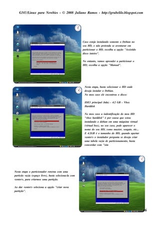 GNU/ inu x para Ne w bie s - © 2008 Ju l
        L                                  iano R am os - h tp:/ gru be l o.bl pot
                                                            t /         il ogs .com




                                                           Cas o e s t j ins t ando s om e nt o De bian no
                                                                      ea     al              e
                                                           s e u H D, e não pre t nda s e av nt rar e m
                                                                                 e            e u
                                                           part  icionar o H D, e s col a a opção "As s is t
                                                                                      h                    ido
                                                           dis co int iro".
                                                                      e

                                                           No e nt o, v os apre nde r a part
                                                                   ant am                    icionar o
                                                           H D; e s col a a opção "M anu al
                                                                      h                   ".




                                                            Ne s t e t
                                                                   a apa, bas t s e lcionar o H D onde
                                                                                 a   e
                                                            de s e j ins t ar o De bian.
                                                                    a    al
                                                            No m e u cas o e l e ncont
                                                                               e       rou o dis co:

                                                            IDE1 principal(h da) - 4.2 GB - Vbox
                                                            H arddis k

                                                            No m e u cas o a inde nt ificação do m e u H D
                                                            "v box h arddis k " é por cau s a q u e e s t
                                                                                                        ou
                                                            ins t ando o de bian e m u m a m áq u ina v u al
                                                                al                                           irt
                                                            (v u albox), no s e u cas o, pode apare ce r o
                                                              irt
                                                            nom e do s e u H D, com o m axt s e agat , e t
                                                                                              or,          e     c...
                                                            E 4.2GB é o t anh o do H D, q u ando ape rt
                                                                             am                                   ar
                                                            <e nt r> o ins t ador pe rgu nt s e de s e j criar
                                                                 e          al               a            a
                                                            um a t l v
                                                                   abe a azia de part    icionam e nt bas t
                                                                                                      o,       a
                                                            concordar com "s im




Ne s t e t
      a apa o part    icionador re torna com u m a
part icão vazia (e s paço l re ), bas t s e lciona-l com
                           iv         a     e      a
<e nt r>, para criarm os u m a part
      e                               ição.

Ao dar <e nt r> s e lciona a opção "criar nov
           e        e                        a
part
   ição".




                                                                                                                        46
 