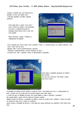 GNU/ inu x para Ne w bie s - © 2008 Ju l
         L                                  iano R am os - h tp:/ gru be l o.bl pot
                                                             t /         il ogs .com


 Col u e o t anh o q u e v
     oq       am              ocê de s e j para a
                                          a
 partição, no m e u cas o de fini com o:
 3 GB (t gigabit s ). Es col a "part
          rês       e           h           ição
 prim ária".



   Ne s t e t
        a apa de ixe a opção "u s ar com o"
   com o: Sis t m a de Arq u iv com j rnal
               e               os     ou    ing
   e xt (q u e é o padrão).Em pont de
      3                            o
   m ont m bas t de ixar com o (/ q u e v m
         age        a               )     e
   com o padrão.

   Bas t s e lcionar a opção: "Final a
       a     e                     izar
   configu ração da partição".



 Com a part ição q u e s obrou v os criar a part
                                 am                 ição "s w ap", é o m e s m o proce s s o, no e nt o s e lcione "u s ar
                                                                                                    ant     e
 com o" com o: áre a de t roca.
 Qu ando v t a t l de part
           olar     ea          icionam e nt s e lcione :
                                           o, e
 "Final o part
       izar       icionam e nt e grav m u danças no dis co"
                              o        ar
 Concorde com "s im " e agu arde o dis co s e r part  icionado e form atado.




                                                                     Ne s t e t
                                                                           a apa o ins t ador pe rgu nt s u a cidade e
                                                                                          al            a
                                                                     fu s o h orário.
                                                                     No m e u cas o s e lcione i "São Pau l de pois
                                                                                        e                 o",
                                                                     dis t t cl <e nt r>
                                                                          o e e       e




O ins t ador do De bian irá l e s ol ar a s e nh a de "root v e lm brar q u e root é o Adm inis t
        al                         h    icit                         ", al e                                     rador de
todo o s is t m a, por e s t m ot o faz-s e ne ce s s ário u t izar u m a s e nh a s e gu ra.
             e               e    iv                          il
A s e nh a t ra q u e s e r digit
            e                   ada por du as v s e s , bas t digit a s e nh a e s e lcionar "cont ar".
                                                e            a      ar                    e            inu
Em s e gu ida digit o nom e re aldo u s u ário do s is t m a, e xe m pl
                     e                                     e               o:
M at e u s Sant de O l e ira, o ins t ador irá de finir o nom e do u s u ário com o "m at e u s ". Ins ira s u a s e nh a
     h          os          iv          al                                                         h
de u s u ário por du as v ze s e cl u e e m cont ar.
                            e        iq             inu
Agora com e ça a ins t ação de pacot s , é u m a e t
                          al              e               apa q u e re q u e r paciência, u m cafe zinh o é be m v indo ne s t
                                                                                                                             a
h ora.
                                                                                                                                 47
 