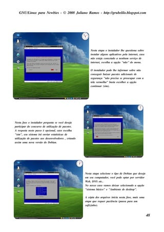 GNU/ inu x para Ne w bie s - © 2008 Ju l
        L                                  iano R am os - h tp:/ gru be l o.bl pot
                                                            t /         il ogs .com




                                                                  Ne s t e t
                                                                        a apa o ins t ador l e q u e s t
                                                                                       al      h         iona s obre
                                                                  ins t ar al ns apl iv pe l int rne t cas o
                                                                       al     gu       icat os     a     e     ,
                                                                  não e s t j cone ct
                                                                          ea          ado a ne nh u m s e rv de
                                                                                                            iço
                                                                  int rne t e s col a a opção "não" do m e nu .
                                                                     e     ,      h

                                                                  O ins t ador pode l e inform ar s obre não
                                                                           al           h
                                                                  cons e gu ir baixar pacot s adicionais de
                                                                                            e
                                                                  s e gu rança "não pre cis a s e pre ocu par com a
                                                                  t l v rm e l a" bas t e s col e r a opção
                                                                   ea e        h        a        h
                                                                  cont ar (s im ).
                                                                        inu




Ne s t fas e o ins t ador pe rgu nt s e v
       a               al              a     ocê de s e ja
part  icipar do concu rs o de u t ização de pacot s .
                                    il                e
A re s pos t ne s t pas s o é opcional cas o e s col a
            a        e                    ,            h
"s im ", s e u s is t m a irá e nv e s t is t
                    e             iar    at icas de
u t ização de pacot s aos de s e nv v dore s , criando
   il                    e              ole
as s im u m a nov v rs ão do De bian.
                     a e




                                                             Ne s t e t
                                                                   a apa s e lcione o t de De bian q u e de s e j
                                                                                 e         ipo                     a
                                                             e m s e u com pu t  ador, você pode opt por s e rv
                                                                                                   ar          idor
                                                             W e b, DNS e t   c..
                                                             No nos s o cas o v os de ixar s e lcionado a opção
                                                                                   am            e
                                                             "s is t m a bás ico" e "Am bie nt de de s k t
                                                                   e                           e         op".

                                                             A cópia dos arq u iv inicia ne s t fas e , m ais u m a
                                                                                     os            a
                                                             etapa q u e re q u e r paciência (pau s a para u m
                                                             cafézinh o).


                                                                                                                       48
 