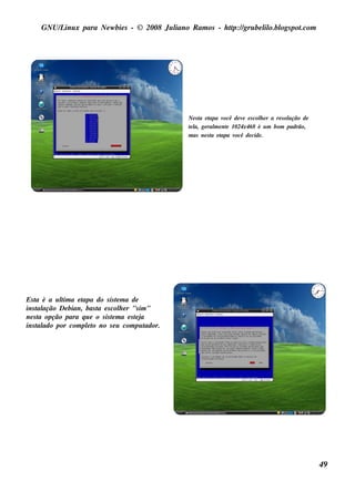 GNU/ inu x para Ne w bie s - © 2008 Ju l
         L                                  iano R am os - h tp:/ gru be l o.bl pot
                                                             t /         il ogs .com




                                                     Ne s t e t
                                                          a apa v    ocê de v e s col e r a re s ol ção de
                                                                             e      h             u
                                                     t l ge ral e nt 1024x468 é u m bom padrão,
                                                     e a,        m e
                                                     m as ne s t e t
                                                                a apa v  ocê de cide .




Es t é a u l a e t
    a       t
            im     apa do s is t m a de
                                 e
ins t ação De bian, bas t e s col e r "s im "
     al                  a         h
ne s t opção para q u e o s is t m a e s t j
     a                         e         ea
ins t ado por com plt no s e u com pu t
     al              eo                      ador.




                                                                                                             49
 