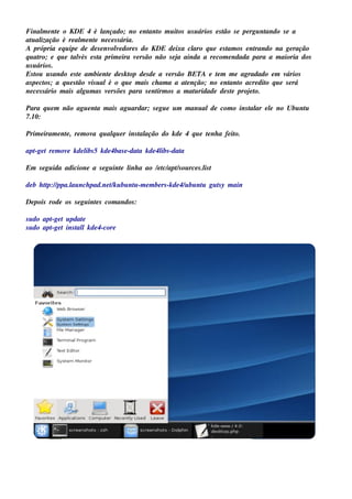 Final e nt o KDE 4 é l
        m e                  ançado; no e nt o m u it u s u ários e s t s e pe rgu nt
                                              ant      os             ão            ando s e a
at al
   u ização é re al e nt ne ce s s ária.
                       m e
A própria e q u ipe de de s e nv v dore s do KDE de ixa cl q u e e s t os e nt
                                 ole                        aro        am        rando na ge ração
q u at e q u e t v e s t prim e ira v rs ão não s e j ainda a re com e ndada para a m aioria dos
       ro;          alés   a             e             a
u s u ários .
Es t u s ando e s t am bie nt de s k t de s de a v rs ão BETA e t m m e agradado e m v
     ou               e        e       op            e             e                       ários
as pe ct ; a q u e s t v u alé o q u e m ais ch am a a at nção; no e nt o acre dit q u e s e rá
         os          ão is                                e              ant        o
ne ce s s ário m ais al m as v rs õe s para s e nt os a m at ridade de s t proj t
                        gu     e                 irm        u             e    e o.

Para q u e m não agu e nt m ais agu ardar; s e gu e u m m anu alde com o ins t ar e l no Ubu nt
                        a                                                    al     e         u
7.10:

Prim e iram e nt , re m ov q u alu e r ins t ação do k de 4 q u e t nh a fe it
               e          a     q          al                     e          o.

apt t re m ov k de l 5 k de 4bas e -dat k de 4l -dat
  -ge        e     ibs                a       ibs  a

Em s e gu ida adicione a s e gu int l a ao / t apts ou rce s .l t
                                  e inh     e c/ /            is

de b h tp:/ ppa.l nch pad.ne tk u bu nt -m e m be rs -k de 4/ bu nt gu t y m ain
        t /     au            /       u                      u    u    s

De pois rode os s e gu int s com andos :
                         e

s u do apt t u pdat
         -ge       e
s u do apt t ins t lk de 4-core
         -ge     al
 