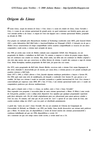 GNU/ inu x para Ne w bie s - © 2008 Ju l
          L                                  iano R am os - h tp:/ gru be l o.bl pot
                                                              t /         il ogs .com




O rige m do L x
             inu

O  nom e L x, s u rgiu da m is t ra de L s + Unix. L s é o nom e do criador do L x, L s Torv ds e
           inu                   u         inu           inu                               inu     inu       al
Unix, é o nom e de u m s is t m a ope racionalde grande port , no q u alcont m os s u a h is t
                            e                                e              are                ória agora, para q u e
você e nt nda m e l or a do L x: A orige m do Unix t m l
        e         h           inu                      e     igação com o s is t m a ope racionalM u l , proj t
                                                                               e                       t
                                                                                                       ics     e ado
na década de 19 60.

Es s e proj t e ra re al
           eo           izado pe l M as s ach u s e t Ins t u t of Te ch nol (conh e cido com o M IT), pe l Ge ne ralElt
                                    o                 s     it e              ogy                               a            e ric
(GE) e pe l l
            os aborat   órios Be l (Be l L ) e Am e ricanTe lph one na Te lgraph (AT& T). A int nção e ra de q u e o
                                    l        l abs                 e                e                      e
M u l t e s s e caract rís t
      t
      ics iv             e icas de t m po com part h ado (v
                                           e              il      ários u s u ários com part h ando os re cu rs os de u m único
                                                                                           il
com pu t ador), s e ndo as s im , o s is t m a m ais arroj
                                         e                ado da época.

Em 19 69 , j e xis it u m a v rs ão do M u l rodando nu m com pu t
                á      a      e              tics                         ador GE645. Ke n Th om ps om , e ra u m
pe s q u is ador do M u l e t
                         t
                         ics  rabal av na Be l L . No e nt o, a e m pre s a s e re t
                                   h a            l abs             ant                   irou do proj t t m pos de pois ,
                                                                                                      eo e
m as e l cont ou s e u s e s t dos no s is t m a. M as , de s de e nt s u a idéia não e ra cont ar no M u l originale
           e      inu         u            e                         ão,                       inu           tics
s im criar al m e nor, m as q u e cons e rv s e as idéias bás icas do s is t m a. A part daí, com e çou a s aga do s is t m a
                go                          as                               e           ir                              e
Unix. Brian Ke rnigh an, t bém pe s q u is ador da Be l L , foi q u e m de u e s s e nom e .
                             am                            l abs

Em 19 73, ou t pe s q u is ador da Be l L , De nnis R it ie , re s cre v u t
                  ro                      l abs               ch           e odo o s is t m a Unix nu m a l age m de
                                                                                         e                ingu
al nív l ch am ada C, de s e nv v por e l m e s m o, por cau s a dis s o, o s is t m a pas s ou a t r grande ace it
   to     e,                        olida         e                                 e              e                ação por
u s u ários e xt rnos a Be l L .
                e            l abs
Ent 19 77 e 19 81, a AT& T, al rou o Unix, faze ndo al m as m u danças part l s e l
      re                             te                          gu                    icu are    ançou o Sys t m III..
                                                                                                                 e
Em 19 83, após m ais u m a s érie de m odificaçõe s , foi l   ançado o conh e cido Unix Sys t m IV q u e pas s ou a s e r
                                                                                             e     ,
v ndido. At h oj e s s e s is t m a é u s ado no m e rcado, t
 e             é     e          e                             ornando-s e o padrão int rnacionaldo Unix. Es s e s is t m a é
                                                                                      e                                e
com e rcial izado por e m pre s as com o IBM , H P e Su n. O Unix, é u m s is t m a ope racionalm u it caro e é u s ado e m
                                                                                e                     o
com pu t  adore s pode ros os por div rs as m u l
                                     e          tinacionais .

M as , q u ala re l
                  ação e nt o Unix e o L x, ou m e l or, e nt o Unix e L s Torv ds ?
                              re                 inu          h       re             inu      al
Para re s ponde r e s s a pe rgu nt é ne ce s s ário fal de ou t s is t m a ope racional o M inix. O M inix é u m a v rs ão
                                  a,                     ar      ro     e                ,                              e
do Unix,porém , grat it e com o código font dis ponív l Is s o s ignifica q u e q u alu e r program ador e xpe rie nt
                         u a                           e        e.                         q                              e
pode faze r al raçõe s ne l. El foi criado original e nt para u s o e du cacional para q u e m q u is e s s e e s t dar o
               te              e   e                        m e                        ,                          u
Unix e m cas a. No e nt o, v e cit q u e e l foi e s crit do "ze ro" e ape s ar de s e r u m a v rs ão do Unix, não
                           ant al ar                 e          o                                   e
cont ne nh u m código da AT& T e por is s o pode s e r dis t ído grat it e nt .
     ém                                                            ribu       u am e

A part daí, "e nt e m ce na", L s Torv ds . El e ra u m e s t dant de Ciências da Com pu t
         ir         ra                 inu      al      e             u      e                          ação da
Univ rs idade de H e link i, na Fil
       e               s             ândia e e m 19 9 1, por h obby, L s de cide de s e nv v r u m s is t m a m ais pode ros o
                                                                        inu                ole            e
q u e o M inix. No m e s m o ano, e l dis ponibil
                                     e           izou a v rs ão do k e rne l(núclo dos s is t m as pe racionais )0.02 e
                                                          e                     e           e
cont ou t
      inu    rabal ando at q u e e m 19 9 4, dis ponibil
                  h          é                           izou a v rs ão 1.0.
                                                                 e
At o m om e nt e m q u e e s t art e s t a s e ndo e s crit a v rs ão at ale ra a 2.6.
   é            o              e    igo    av                o,    e        u




                                                                                                                               6
 