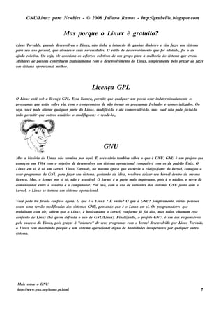 GNU/ inu x para Ne w bie s - © 2008 Ju l
           L                                  iano R am os - h tp:/ gru be l o.bl pot
                                                               t /         il ogs .com


                                 M as porq u e o L x é grat it
                                                  inu     u o?
L s Torv ds , q u ando de s e nv v u o L x, não t a a int nção de ganh ar dinh e iro e s im faze r u m s is t m a
  inu         al                       ole           inu            inh          e                                               e
para s e u u s o pe s s oal q u e at nde s s e s u as ne ce s s idade s . O e s t o de de s e nv v e nt q u e foi adot
                          ,          e                                          il              olim o               ado, foi o de
aj da colt a. O u s e j e l coorde na os e s forços colt os de u m gru po para a m e l oria do s is t m a q u e criou .
   u        e iv            a, e                                     e iv                               h            e
M il are s de pe s s oas cont e m grat it e nt com o de s e nv v e nt do L x, s im pls m e nt pe l praze r de faze r
     h                          ribu           u am e                           olim o           inu       e       e   o
u m s is t m a ope racionalm e l or.
         e                         h




                                                     L nça GPL
                                                      ice
O L x e s t s ob a l nça GPL Es s a l nça, pe rm it q u e q u alu e r u m pos s a u s ar inde t rm inadam e nt os
    inu      á          ice        .       ice               e        q                           e             e
program as q u e e s t s obre e l com o com prom is s o de não t
                     ão         a,                                 ornar os program as fe ch ados e com e rcial
                                                                                                              izados . O u
sej v
   a, ocê pode al rar q u alu e r part do L x, m odificá-l e at com e rcial o, m as v
                     te       q        e       inu              o      é          izá-l         ocê não pode fe ch á-l o
(não pe rm it q u e ou t u s u ários o m odifiq u e m ) e v ndê-l
            ir           ros                               e    o.,




                                                             GNU
M as a h is t
            ória do L x não t rm ina por aq u i. É ne ce s s ário t bém s abe r o q u e é GNU. GNU é u m proj t q u e
                      inu          e                                   am                                               eo
com e çou e m 19 84 com o obj t o de de s e nv v r u m s is t m a ope racionalcom pat e lcom os de padrão Unix. O
                                e iv               ole           e                        ív
L x e m s i, é s ó u m k e rne l L s Torv ds , na m e s m a época q u e e s cre v o código-font do k e rne l com e çou a
  inu                           . inu         al                                    ia                 e            ,
u s ar program as da GNU para faze r s e u s is t m a. gos t
                                                   e        ando da idéia, re s ole u de ixar s e u k e rne lde nt da m e s m a
                                                                                  v                              ro
l nça. M as , o k e rne lpor s i s ó, não é u s u s áv l O k e rne lé a part m ais im port e , pois é o núclo, e s e rv de
 ice                                                  e.                   e               ant                    e         e
com u nicador e nt o u s u ário e o com pu t
                  re                         ador. Por is s o, com o u s o de v  ariant s dos s is t m as GNU j nt com o
                                                                                       e           e              u o
k e rne l o L x s e t
        ,    inu      ornou u m s is t m a ope racional
                                      e                  .

V  ocê pode t r ficado confu s o agora. O q u e é o L x ? E e nt
                 e                                           inu         ão? O q u e é GNU? Sim pls m e nt , v
                                                                                                       e       e árias pe s s oas
u s am u m a v rs ão m odificadas dos s is t m as GNU, pe ns ando q u e é o L x e m s i. O s program adore s q u e
                  e                            e                                 inu
trabal am com e l, s abe m q u e o L x, é bas icam e nt o k e rne l conform e j foi dit m as t
         h              e                  inu                   e        ,            á          o,        odos , ch am am e s s e
conj nt de L x (h á q u e m de fe nda o u s o de GNU/ inu x). Final
       u o          inu                                          L           izando, o proj t GNU, é u m dos re s pons áv is
                                                                                             eo                                    e
pe l s u ce s s o do L x, pois graças á "m is t ra" de s e u s program as com o k e rne lde s e nv v por L s Torv ds ,
     o                  inu                          u                                                 olido          inu         al
o L x v m m os t
      inu e              rando porq u e é u m s is t m a ope racionaldigno de h abil
                                                   e                                idade s ins u pe ráv is por q u alu e r ou t
                                                                                                        e              q         ro
s is t m a.
     e




 M ais s obre o GNU
 h tp:/ w w w .gnu .org/ om e .pt t l
    t /                 h       .h m                                                                                             7
 