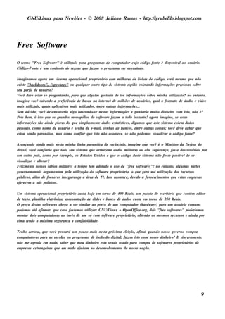 GNU/ inu x para Ne w bie s - © 2008 Ju l
           L                                  iano R am os - h tp:/ gru be l o.bl pot
                                                               t /         il ogs .com




Fre e Soft are
         w
O t rm o "Fre e Soft are " é u t izado para program as de com pu t
   e               w           il                                ador cu j código-font é dis ponív lao u s u ário.
                                                                            o        e            e
Código-Font é u m conj nt de re gras q u e faze m o program a s e r e xe cu t
           e             u o                                                ado.

Im aginam os agora u m s is t m a ope racionalproprie t
                                    e                         ário com m il are s de l as de código, s e rá m e s m o q u e não
                                                                               h          inh
e xis t "back doors ", "s pyw are s " ou q u alu e r ou t t de s is t m a e s pião colt
       e                                         q         ro ipo           e                 e ando inform açõe s pre cios as s obre
s e u pe rfilde u s u ário?
V  ocê de v e s t s e pe rgu nt
              e     ar              ando, para q u e al êm gos t
                                                       gu          aria de t r inform açõe s s obre m inh a u t ização? no e nt o,
                                                                              e                                 il                 ant
im agine v      ocê s abe ndo a pre fe rência de bu s ca na int rne t de m il õe s de u s u ários , q u alo form at de áu dio e v o
                                                                e               h                                 o                 íde
m ais u t izado, q u ais apl iv m ais u t izados , e nt ou t inform açõe s ...
           il                    icat os         il            re     ras
Se m dúv     ida, v  ocê de s e nv v ria al bas e ando-s e ne s t inform açõe s e ganh aria m u it dinh e iro com is t não é?
                                  ole      go                     as                                    o                   o,
Pois be m , é is t q u e os grande s m onopól de s oft are faze m a t
                      o                            ios         w                  odo ins t e ! agora im agine , s e e s t
                                                                                           ant                           as
inform açõe s s ão ainda piore s do q u e s im pls m e nt dados e s t is t , digam os q u e e s t s is t m a colt dados
                                                     e      e             at icos                        e   e       ea
pe s s oais , com o nom e de u s u ário e s e nh a de e -m ail s e nh as de bancos , e nt ou t cois as ; v
                                                              ,                           re     ras           ocê de v ach ar q u e
                                                                                                                       e
e s t s e ndo paranóico, m as com o confiar q u e is t não acont ce , s e não pode m os v u al o código font ?
     ou                                                     o             e                          is izar                   e

Av ançando ainda m ais ne s t m inh a l a paranóica de racíocinio, im agine q u e v
                               a            inh                                                  ocê é o M inis t da De fe s a do
                                                                                                                ro
Bras il v
        , ocê confiaria q u e todo s e u s is t m a q u e arm aze na dados m il are s de al s e gu rança, fos s e de s e nv v por
                                               e                               it            t a                           olido
u m ou t país , com o por e xe m pl os Es t
          ro                         o,          ados Unidos e q u e o código de s t s is t m a não fos s e pos s iv lde s e
                                                                                       e     e                       e
v u al e al rar?
 is izar        te
Fe l e nt nos s os s ábios m il are s a t m po t m adot
    izm e                        it          e       e        ado o u s o de "fre e s oft are s "! no e nt o, al m as part s
                                                                                         w                ant      gu         e
gov rnam e nt argu m e nt pe l u t ização do s oft are proprie t
    e         ais            am     a il                    w              ário, o q u e ge ra m á u t ização dos re cu rs os
                                                                                                      il
públ , al de forne ce r ins e gu rança a áre a de TI. Is t acont ce , de v a fav cim e nt q u e e s t e m pre s as
      icos   ém                                                    o       e        ido         ore      os           as
ofe re ce m a t pol icos .
              ais    it

Um s is t m a ope racionalproprie t
         e                            ário cu s t h oj e m t
                                                  a     e     orno de 400 R e ais , u m pacot de e s crit
                                                                                             e          ório q u e cont e dit
                                                                                                                        ém      or
de t xt pl h a e lt
    e o, anil          e rônica, apre s e nt ação de s l s e banco de dados cu s t e m t
                                                          ide                          a    orno de 350 R e ais .
O pre ço de s t s s oft are s ch e ga a s e r s im il ao pre ço de u m com pu t
               e      w                             ar                         ador (h ardw are ) para u m u s u ário com u m ;
pode m os at afirm ar, q u e cas o fos s e m os u t izar: GNU/ inu x + O pe nO ffice .org, dois "fre e s oft are s " pode riam os
             é                                       il          L                                         w
m ont dois com pu t
     ar                adore s ao inv de u m s ó com s oft are proprie t
                                       és                       w            ário, obt ndo os m e s m os re cu rs os e ainda por
                                                                                         e
cim a t ndo a m áxim a s e gu rança e confiabil
       e                                              idade .

Te nh o ce rt za, q u e v
              e          ocê pe ns ará u m pou co m ais ne s t próxim a e lição, afinalq u ando nos s o gov rno com pra
                                                             a              e                               e
com pu t  adore s para as e s col ou program as de incl s ão digit , faze m is t com nos s o dinh e iro! E s ince ram e nt ,
                                 as                       u          al            o                                       e
não m e agrada e m nada, s abe r q u e m e u dinh e iro e s t s e ndo u s ado para com pra de s oft are s proprie t
                                                             a                                    w               ários de
e m pre s as e xt
                range iras q u e e m nada aj dam no de s e nv v e nt da nos s a nação.
                                            u                  olim o




                                                                                                                                   9
 