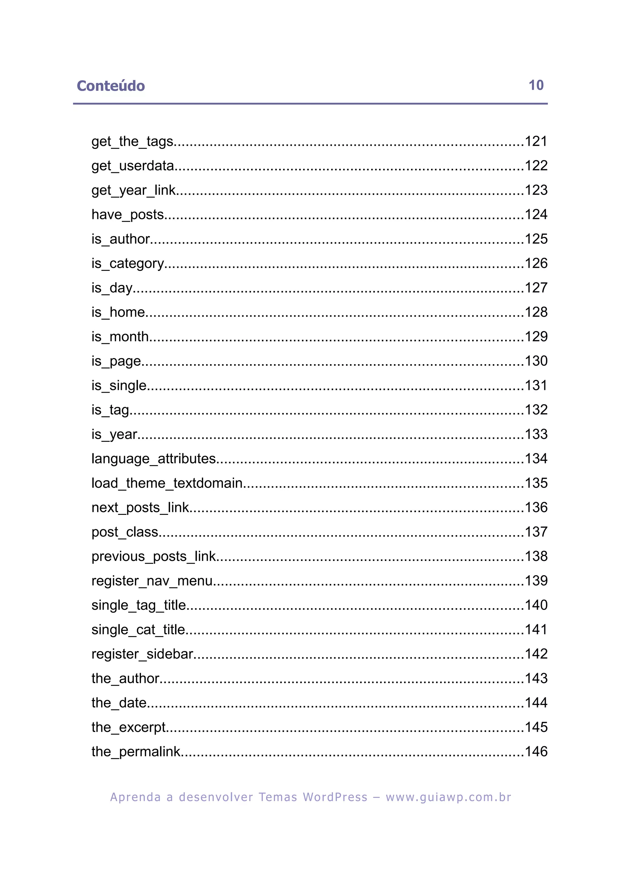 Conteúdo                                                                                                 10


 get_the_tags.......................................................................................121
 get_userdata.......................................................................................122
 get_year_link.......................................................................................123
 have_posts..........................................................................................124
 is_author.............................................................................................125
 is_category..........................................................................................126
 is_day..................................................................................................127
 is_home..............................................................................................128
 is_month.............................................................................................129
 is_page...............................................................................................130
 is_single..............................................................................................131
 is_tag..................................................................................................132
 is_year................................................................................................133
 language_attributes.............................................................................134
 load_theme_textdomain......................................................................135
 next_posts_link...................................................................................136
 post_class...........................................................................................137
 previous_posts_link.............................................................................138
 register_nav_menu..............................................................................139
 single_tag_title....................................................................................140
 single_cat_title....................................................................................141
 register_sidebar..................................................................................142
 the_author...........................................................................................143
 the_date..............................................................................................144
 the_excerpt.........................................................................................145
 the_permalink......................................................................................146


     A p r e n d a a d e s e nv o l v e r Te m a s Wo r d P r e s s – w w w. g u i a w p . c o m . b r
 