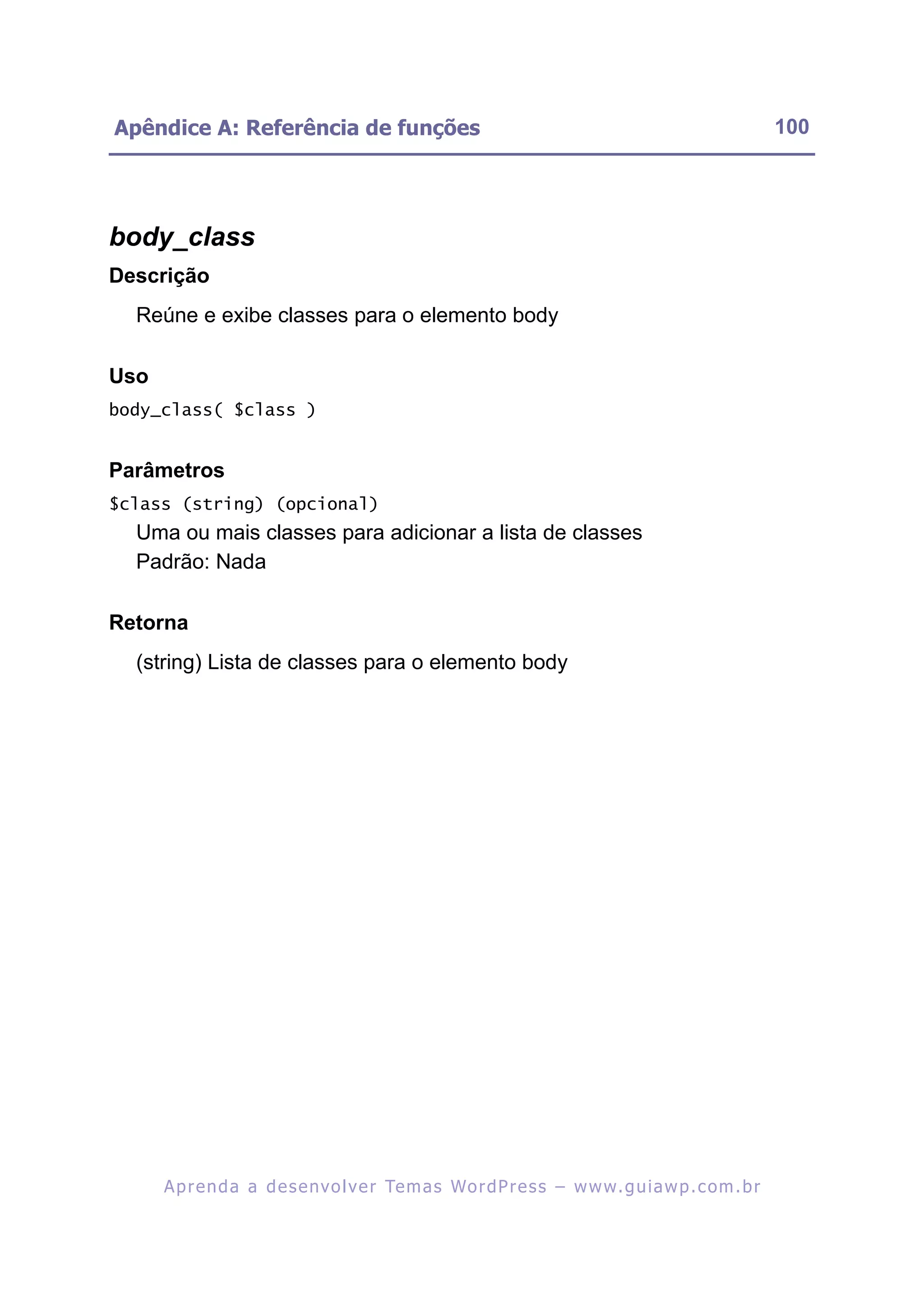 Apêndice A: Referência de funções                                                                         100




body_class
Descrição
  Reúne e exibe classes para o elemento body

Uso
body_class( $class )


Parâmetros
$class (string) (opcional)
  Uma ou mais classes para adicionar a lista de classes
  Padrão: Nada

Retorna
  (string) Lista de classes para o elemento body




      A p r e n d a a d e s e nv o l v e r Te m a s Wo r d P r e s s – w w w. g u i a w p . c o m . b r
 