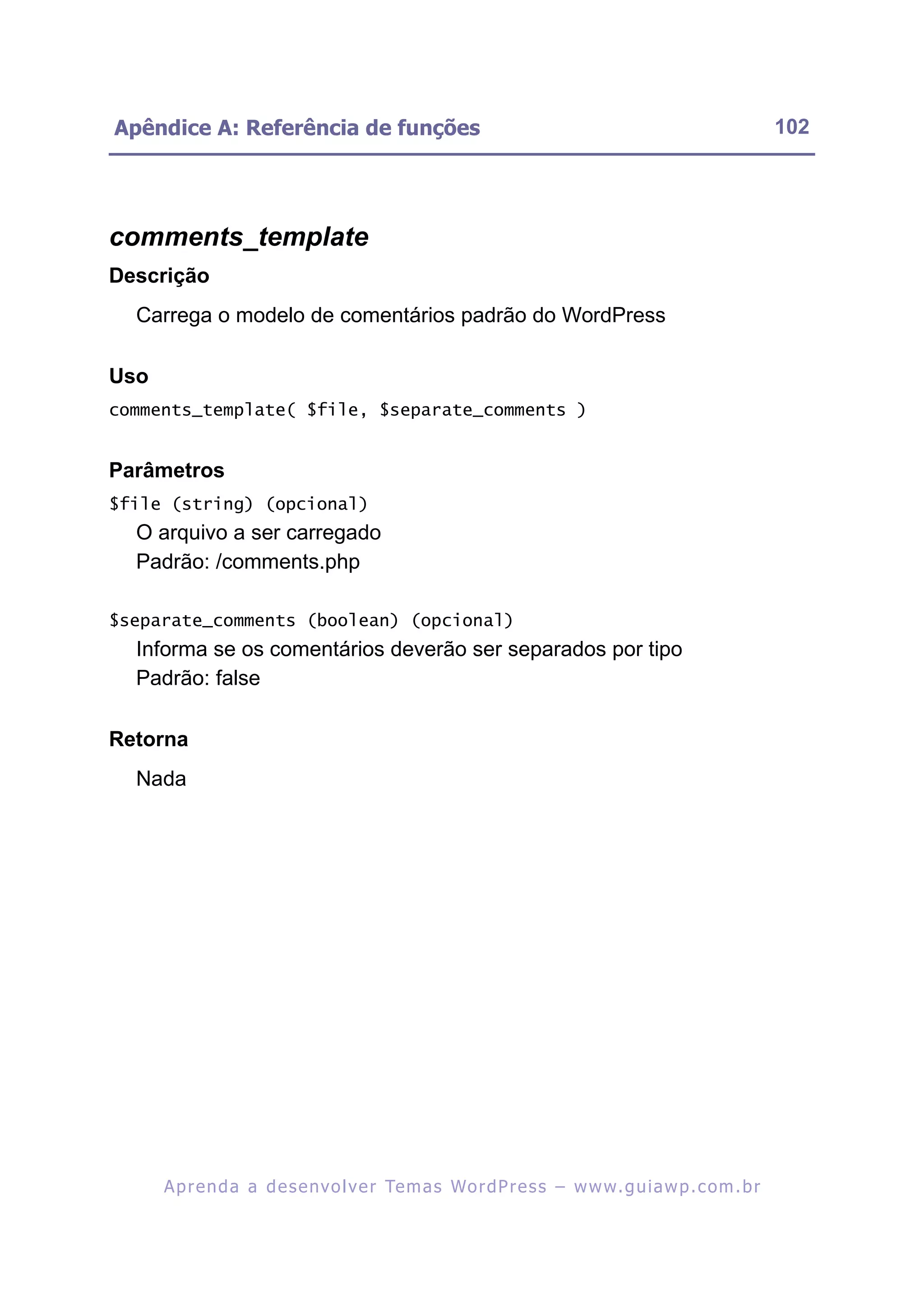 Apêndice A: Referência de funções                                                                         102




comments_template
Descrição
  Carrega o modelo de comentários padrão do WordPress

Uso
comments_template( $file, $separate_comments )


Parâmetros
$file (string) (opcional)
  O arquivo a ser carregado
  Padrão: /comments.php

$separate_comments (boolean) (opcional)
  Informa se os comentários deverão ser separados por tipo
  Padrão: false

Retorna
  Nada




      A p r e n d a a d e s e nv o l v e r Te m a s Wo r d P r e s s – w w w. g u i a w p . c o m . b r
 