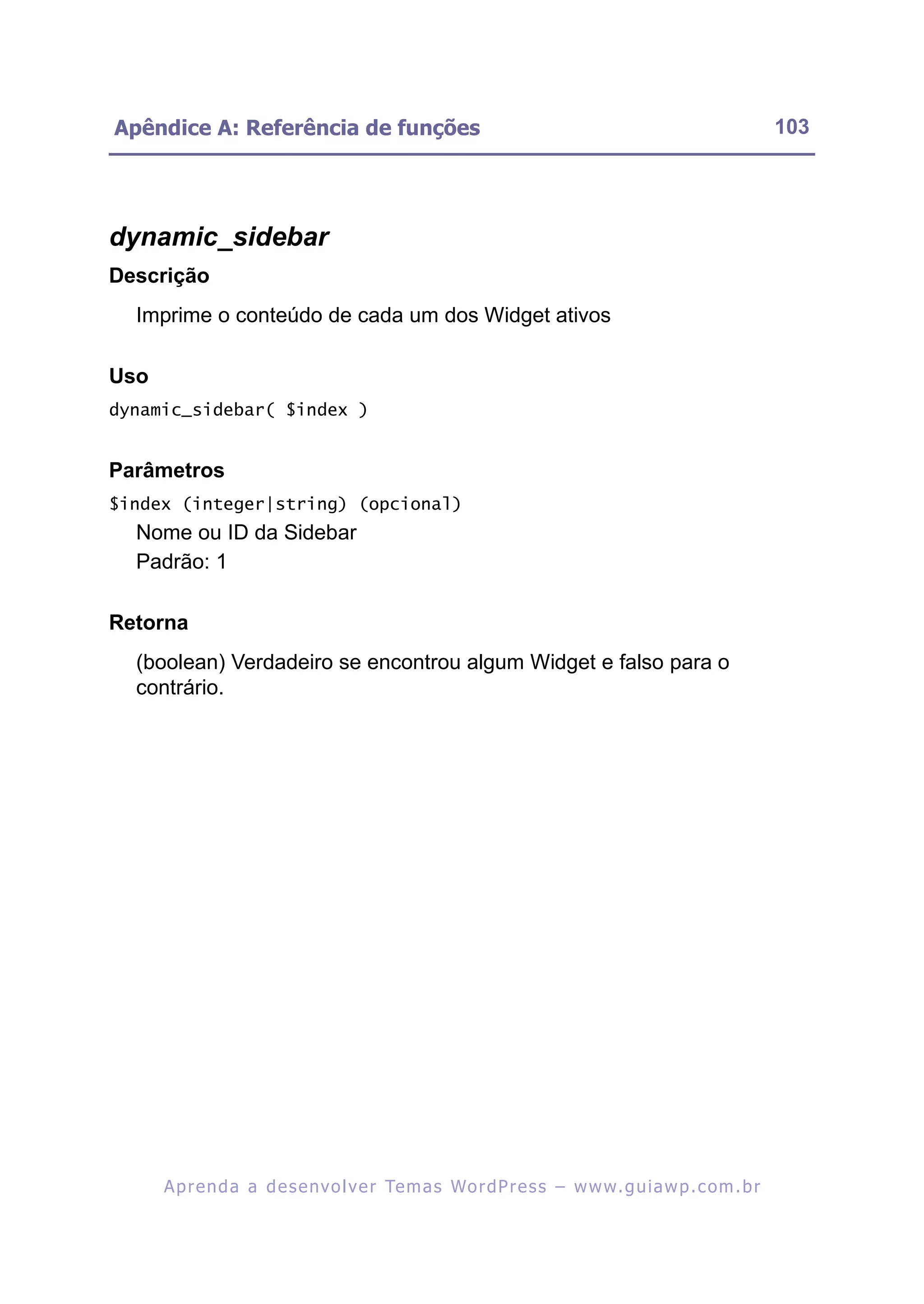 Apêndice A: Referência de funções                                                                         103




dynamic_sidebar
Descrição
  Imprime o conteúdo de cada um dos Widget ativos

Uso
dynamic_sidebar( $index )


Parâmetros
$index (integer|string) (opcional)
  Nome ou ID da Sidebar
  Padrão: 1

Retorna
  (boolean) Verdadeiro se encontrou algum Widget e falso para o
  contrário.




      A p r e n d a a d e s e nv o l v e r Te m a s Wo r d P r e s s – w w w. g u i a w p . c o m . b r
 
