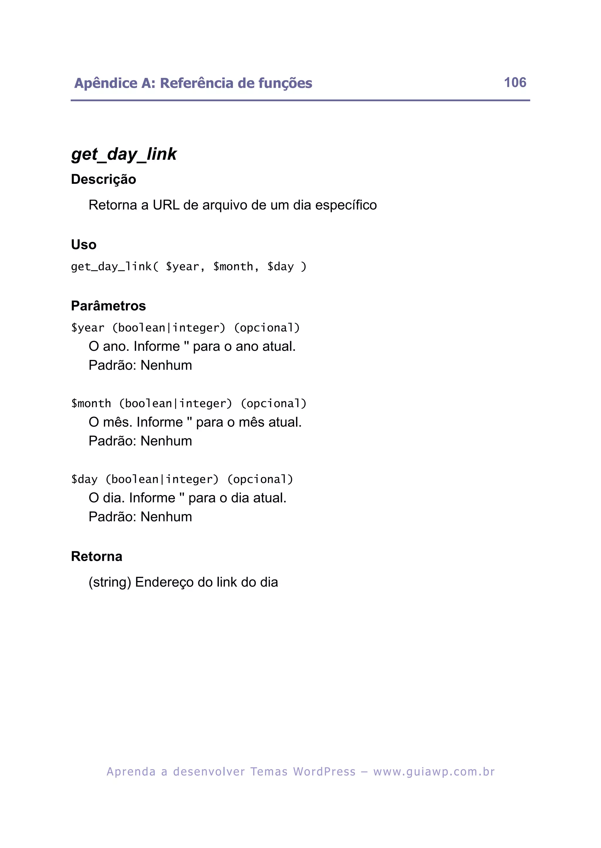 Apêndice A: Referência de funções                                                                         106




get_day_link
Descrição
  Retorna a URL de arquivo de um dia específico

Uso
get_day_link( $year, $month, $day )


Parâmetros
$year (boolean|integer) (opcional)
  O ano. Informe '' para o ano atual.
  Padrão: Nenhum

$month (boolean|integer) (opcional)
  O mês. Informe '' para o mês atual.
  Padrão: Nenhum

$day (boolean|integer) (opcional)
  O dia. Informe '' para o dia atual.
  Padrão: Nenhum

Retorna
  (string) Endereço do link do dia




      A p r e n d a a d e s e nv o l v e r Te m a s Wo r d P r e s s – w w w. g u i a w p . c o m . b r
 