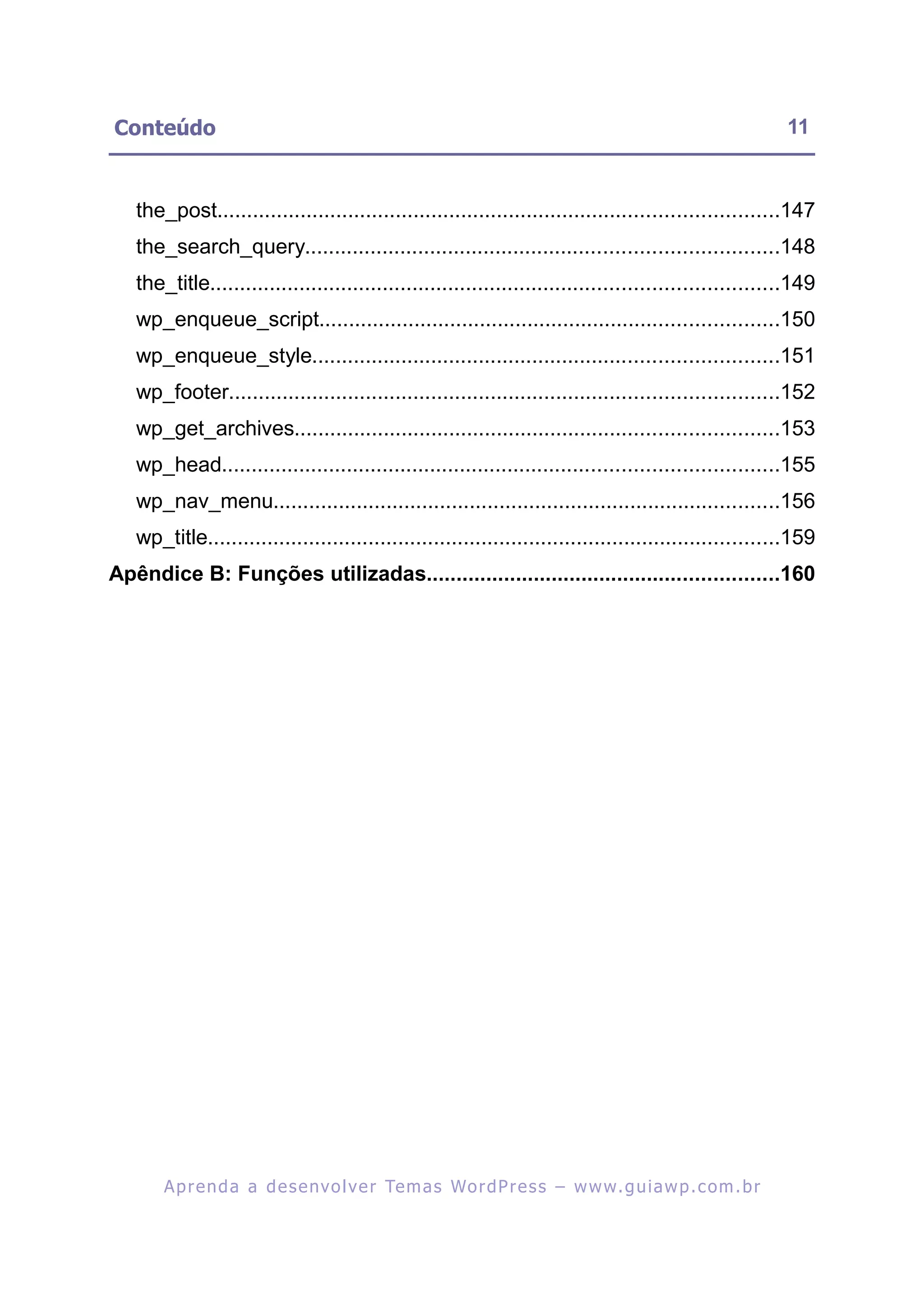Conteúdo                                                                                                   11


   the_post..............................................................................................147
   the_search_query...............................................................................148
   the_title...............................................................................................149
   wp_enqueue_script.............................................................................150
   wp_enqueue_style..............................................................................151
   wp_footer............................................................................................152
   wp_get_archives.................................................................................153
   wp_head.............................................................................................155
   wp_nav_menu.....................................................................................156
   wp_title................................................................................................159
Apêndice B: Funções utilizadas...........................................................160




       A p r e n d a a d e s e nv o l v e r Te m a s Wo r d P r e s s – w w w. g u i a w p . c o m . b r
 