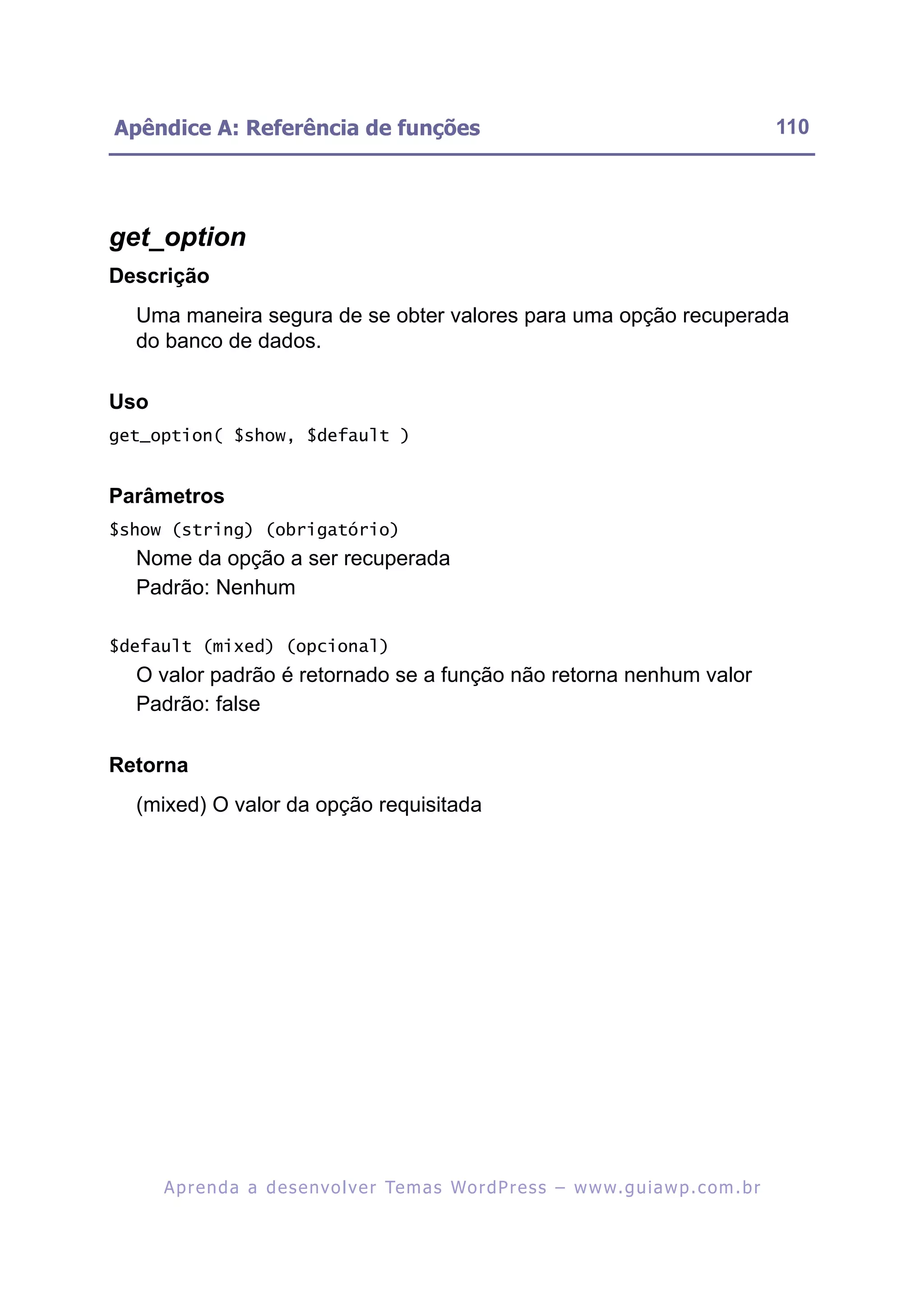 Apêndice A: Referência de funções                                                                         110




get_option
Descrição
  Uma maneira segura de se obter valores para uma opção recuperada
  do banco de dados.

Uso
get_option( $show, $default )


Parâmetros
$show (string) (obrigatório)
  Nome da opção a ser recuperada
  Padrão: Nenhum

$default (mixed) (opcional)
  O valor padrão é retornado se a função não retorna nenhum valor
  Padrão: false

Retorna
  (mixed) O valor da opção requisitada




      A p r e n d a a d e s e nv o l v e r Te m a s Wo r d P r e s s – w w w. g u i a w p . c o m . b r
 