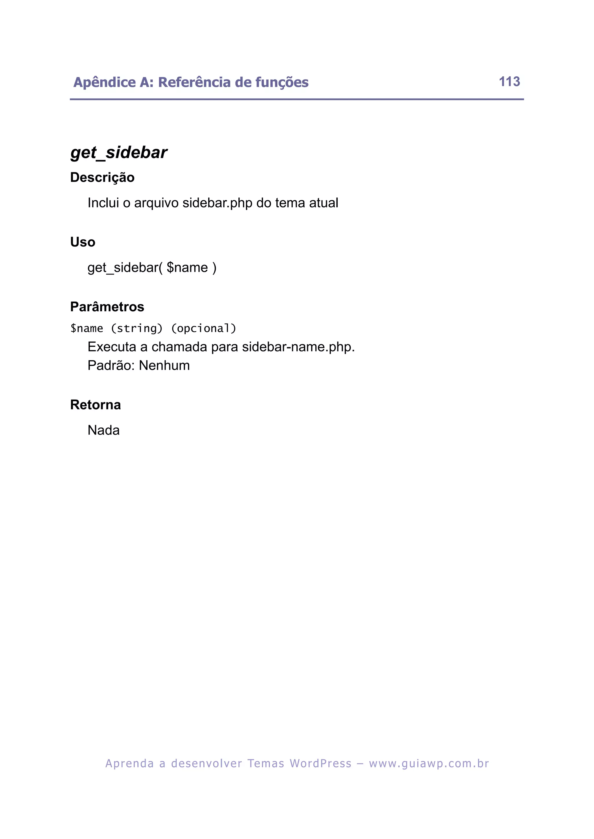 Apêndice A: Referência de funções                                                                         113




get_sidebar
Descrição
  Inclui o arquivo sidebar.php do tema atual

Uso
  get_sidebar( $name )

Parâmetros
$name (string) (opcional)
  Executa a chamada para sidebar-name.php.
  Padrão: Nenhum

Retorna
  Nada




      A p r e n d a a d e s e nv o l v e r Te m a s Wo r d P r e s s – w w w. g u i a w p . c o m . b r
 