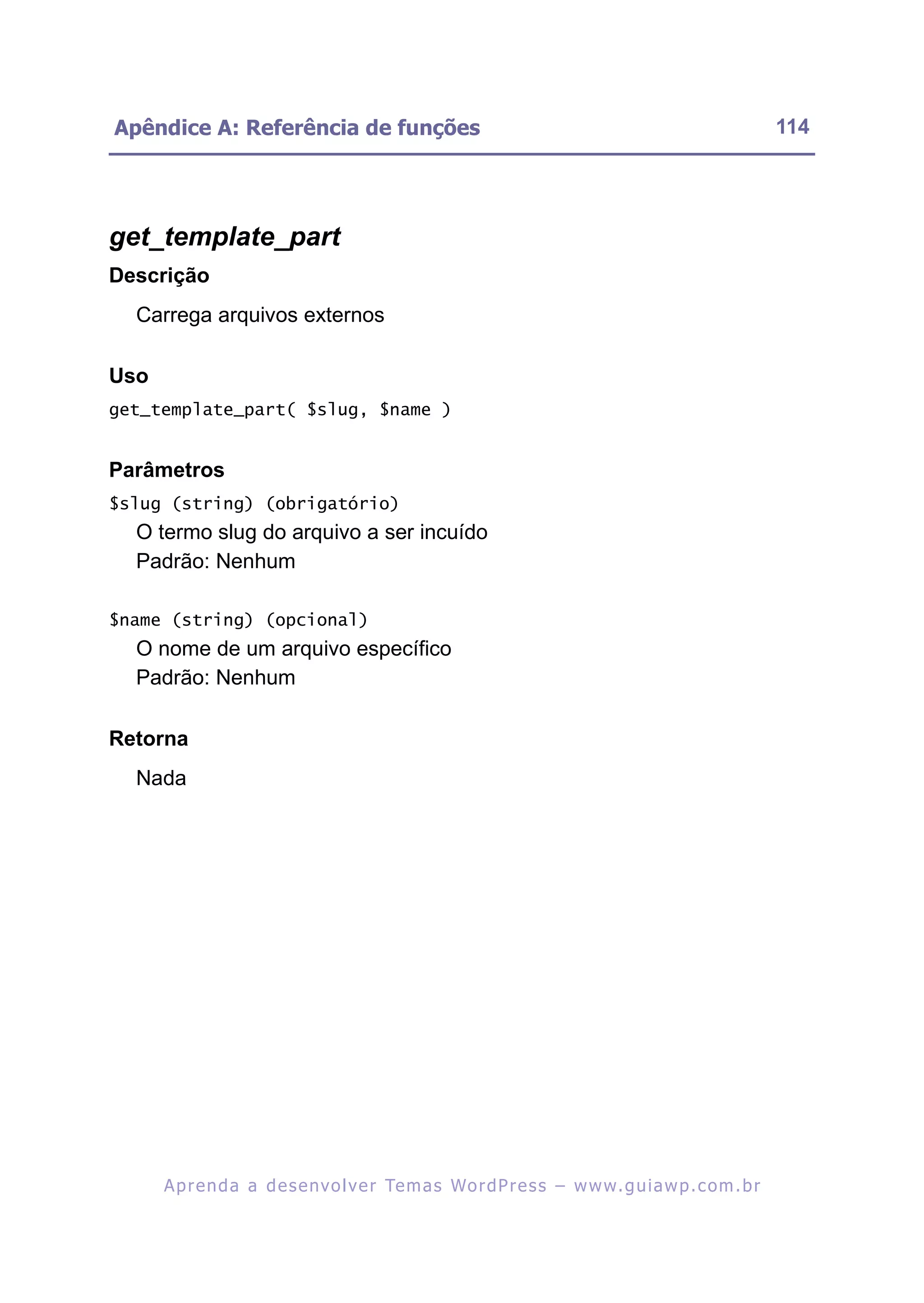 Apêndice A: Referência de funções                                                                         114




get_template_part
Descrição
  Carrega arquivos externos

Uso
get_template_part( $slug, $name )


Parâmetros
$slug (string) (obrigatório)
  O termo slug do arquivo a ser incuído
  Padrão: Nenhum

$name (string) (opcional)
  O nome de um arquivo específico
  Padrão: Nenhum

Retorna
  Nada




      A p r e n d a a d e s e nv o l v e r Te m a s Wo r d P r e s s – w w w. g u i a w p . c o m . b r
 