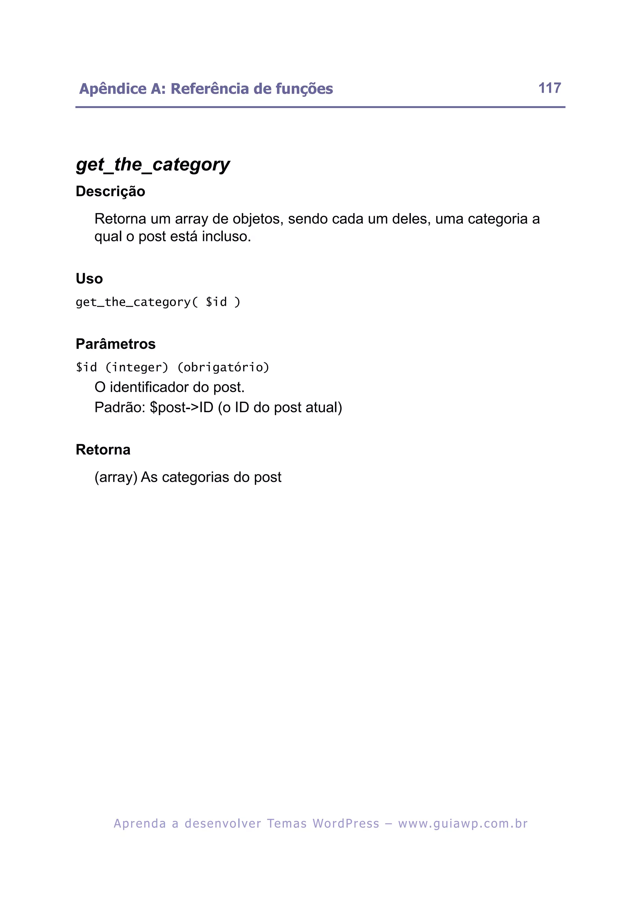 Apêndice A: Referência de funções                                                                         117




get_the_category
Descrição
  Retorna um array de objetos, sendo cada um deles, uma categoria a
  qual o post está incluso.

Uso
get_the_category( $id )


Parâmetros
$id (integer) (obrigatório)
  O identificador do post.
  Padrão: $post->ID (o ID do post atual)

Retorna
  (array) As categorias do post




      A p r e n d a a d e s e nv o l v e r Te m a s Wo r d P r e s s – w w w. g u i a w p . c o m . b r
 