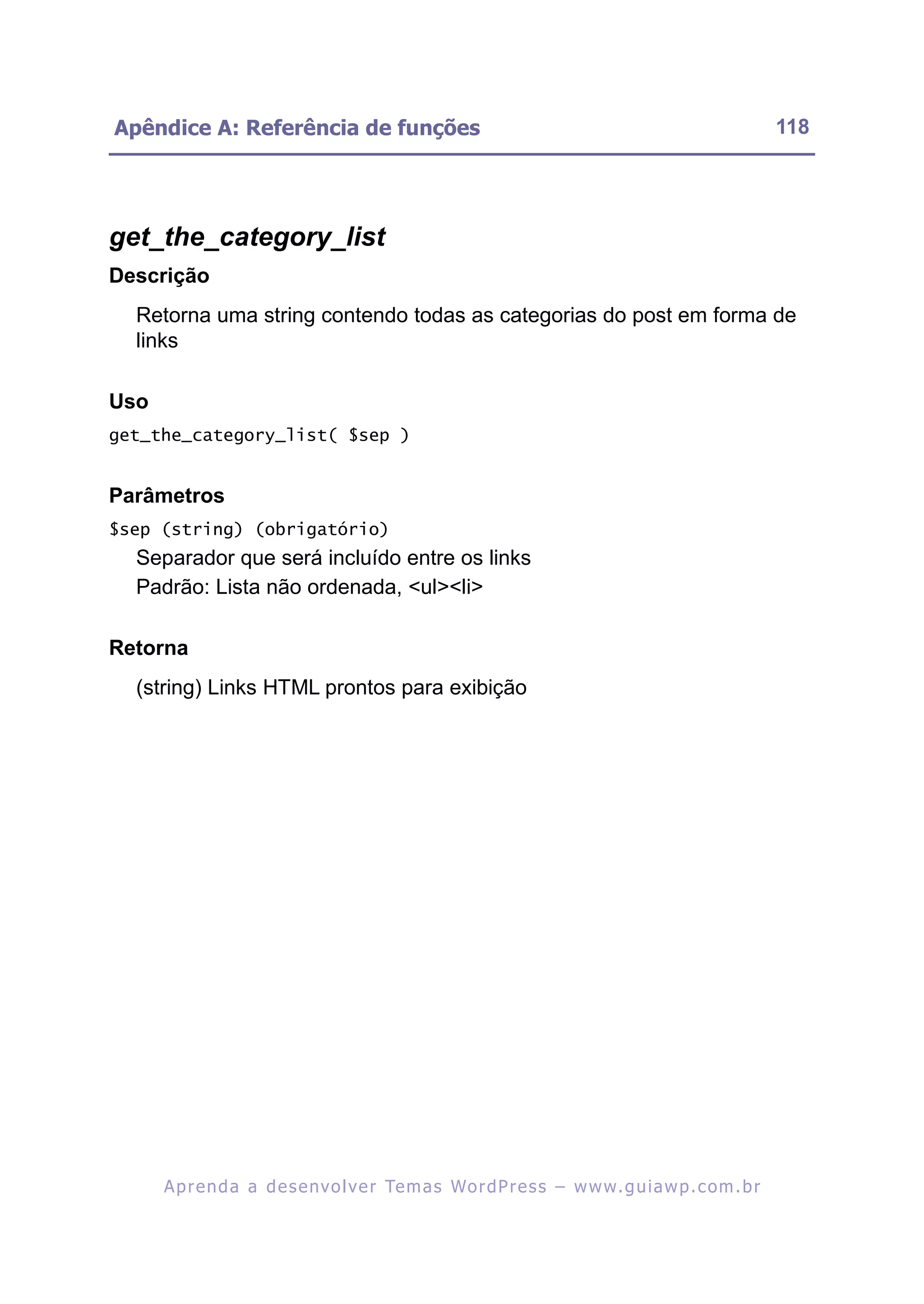 Apêndice A: Referência de funções                                                                         118




get_the_category_list
Descrição
  Retorna uma string contendo todas as categorias do post em forma de
  links

Uso
get_the_category_list( $sep )


Parâmetros
$sep (string) (obrigatório)
  Separador que será incluído entre os links
  Padrão: Lista não ordenada, <ul><li>

Retorna
  (string) Links HTML prontos para exibição




      A p r e n d a a d e s e nv o l v e r Te m a s Wo r d P r e s s – w w w. g u i a w p . c o m . b r
 