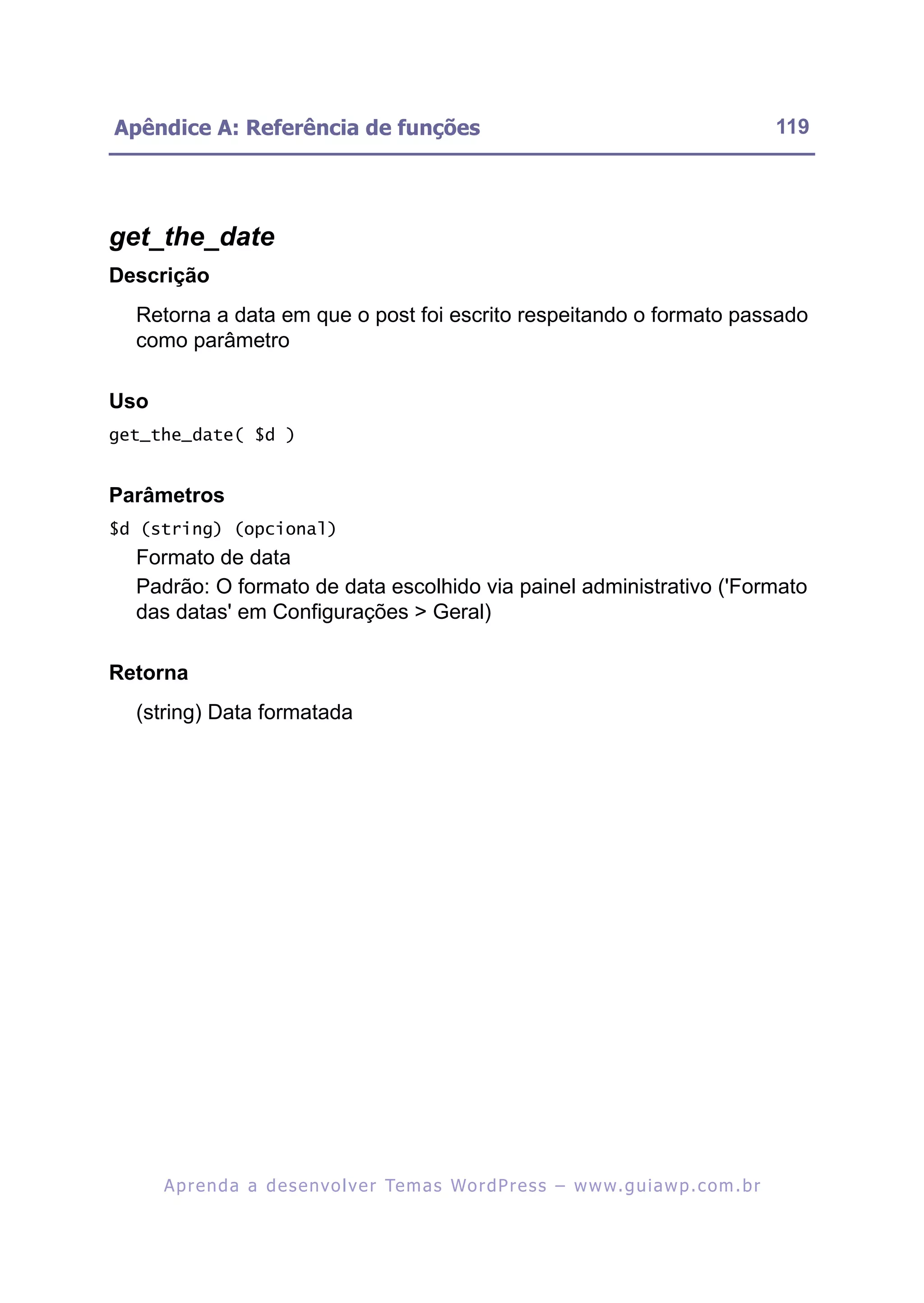 Apêndice A: Referência de funções                                                                         119




get_the_date
Descrição
  Retorna a data em que o post foi escrito respeitando o formato passado
  como parâmetro

Uso
get_the_date( $d )


Parâmetros
$d (string) (opcional)
  Formato de data
  Padrão: O formato de data escolhido via painel administrativo ('Formato
  das datas' em Configurações > Geral)

Retorna
  (string) Data formatada




      A p r e n d a a d e s e nv o l v e r Te m a s Wo r d P r e s s – w w w. g u i a w p . c o m . b r
 