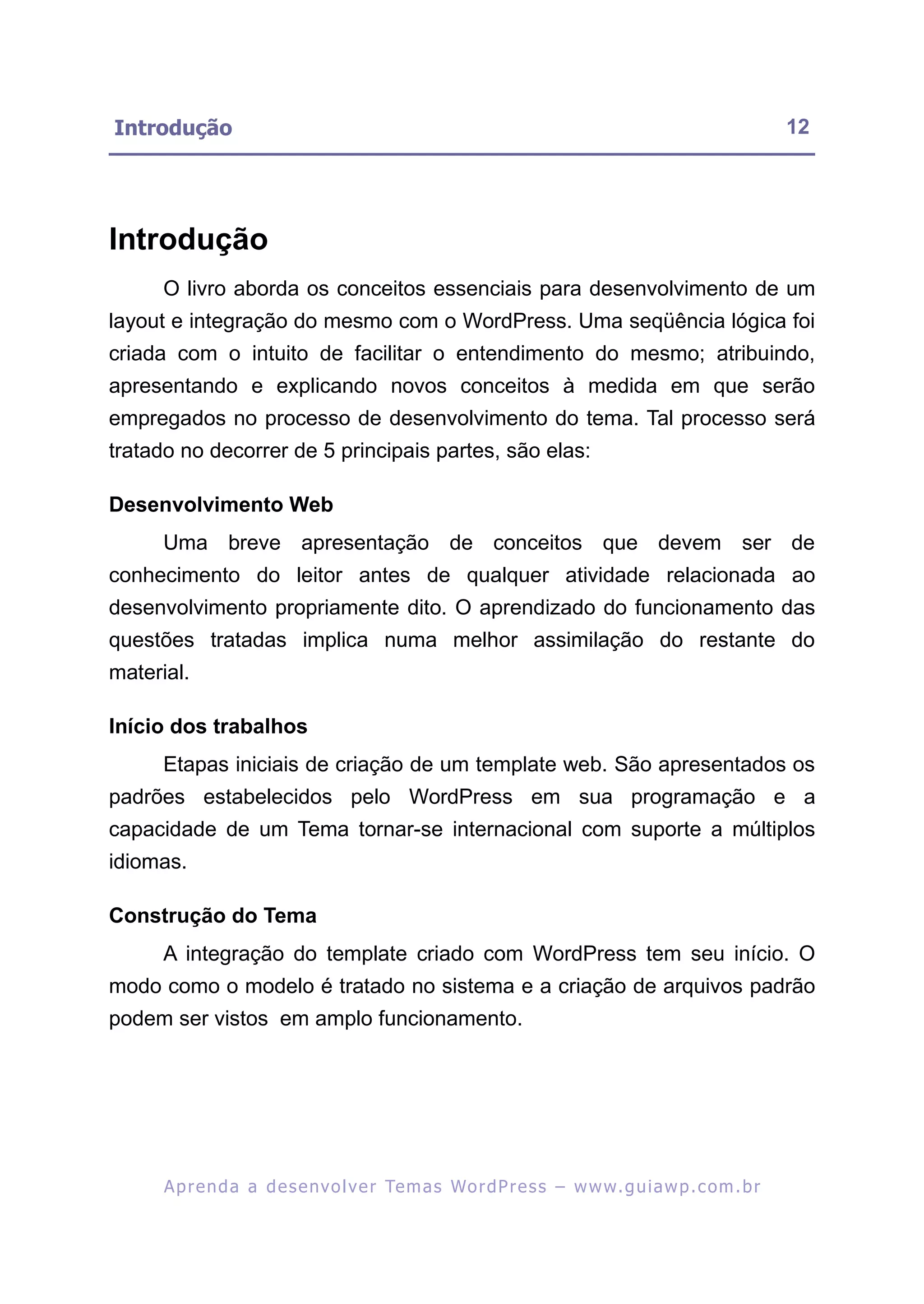 Introdução                                                                                                12




Introdução
      O livro aborda os conceitos essenciais para desenvolvimento de um
layout e integração do mesmo com o WordPress. Uma seqüência lógica foi
criada com o intuito de facilitar o entendimento do mesmo; atribuindo,
apresentando e explicando novos conceitos à medida em que serão
empregados no processo de desenvolvimento do tema. Tal processo será
tratado no decorrer de 5 principais partes, são elas:

Desenvolvimento Web
      Uma breve apresentação de conceitos que devem ser de
conhecimento do leitor antes de qualquer atividade relacionada ao
desenvolvimento propriamente dito. O aprendizado do funcionamento das
questões tratadas implica numa melhor assimilação do restante do
material.

Início dos trabalhos
      Etapas iniciais de criação de um template web. São apresentados os
padrões estabelecidos pelo WordPress em sua programação e a
capacidade de um Tema tornar-se internacional com suporte a múltiplos
idiomas.

Construção do Tema
      A integração do template criado com WordPress tem seu início. O
modo como o modelo é tratado no sistema e a criação de arquivos padrão
podem ser vistos em amplo funcionamento.




      A p r e n d a a d e s e nv o l v e r Te m a s Wo r d P r e s s – w w w. g u i a w p . c o m . b r
 