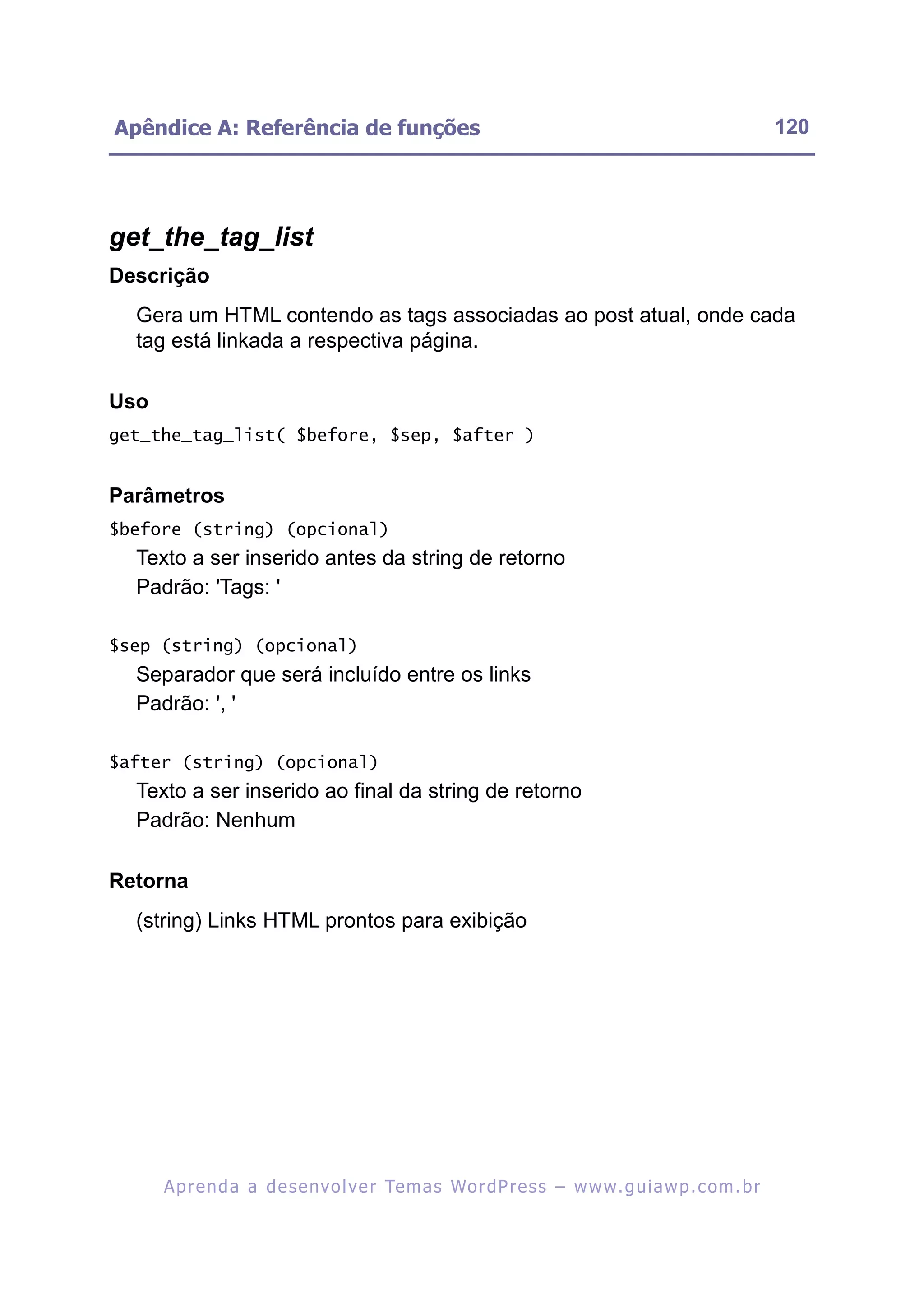 Apêndice A: Referência de funções                                                                         120




get_the_tag_list
Descrição
  Gera um HTML contendo as tags associadas ao post atual, onde cada
  tag está linkada a respectiva página.

Uso
get_the_tag_list( $before, $sep, $after )


Parâmetros
$before (string) (opcional)
  Texto a ser inserido antes da string de retorno
  Padrão: 'Tags: '

$sep (string) (opcional)
  Separador que será incluído entre os links
  Padrão: ', '

$after (string) (opcional)
  Texto a ser inserido ao final da string de retorno
  Padrão: Nenhum

Retorna
  (string) Links HTML prontos para exibição




      A p r e n d a a d e s e nv o l v e r Te m a s Wo r d P r e s s – w w w. g u i a w p . c o m . b r
 