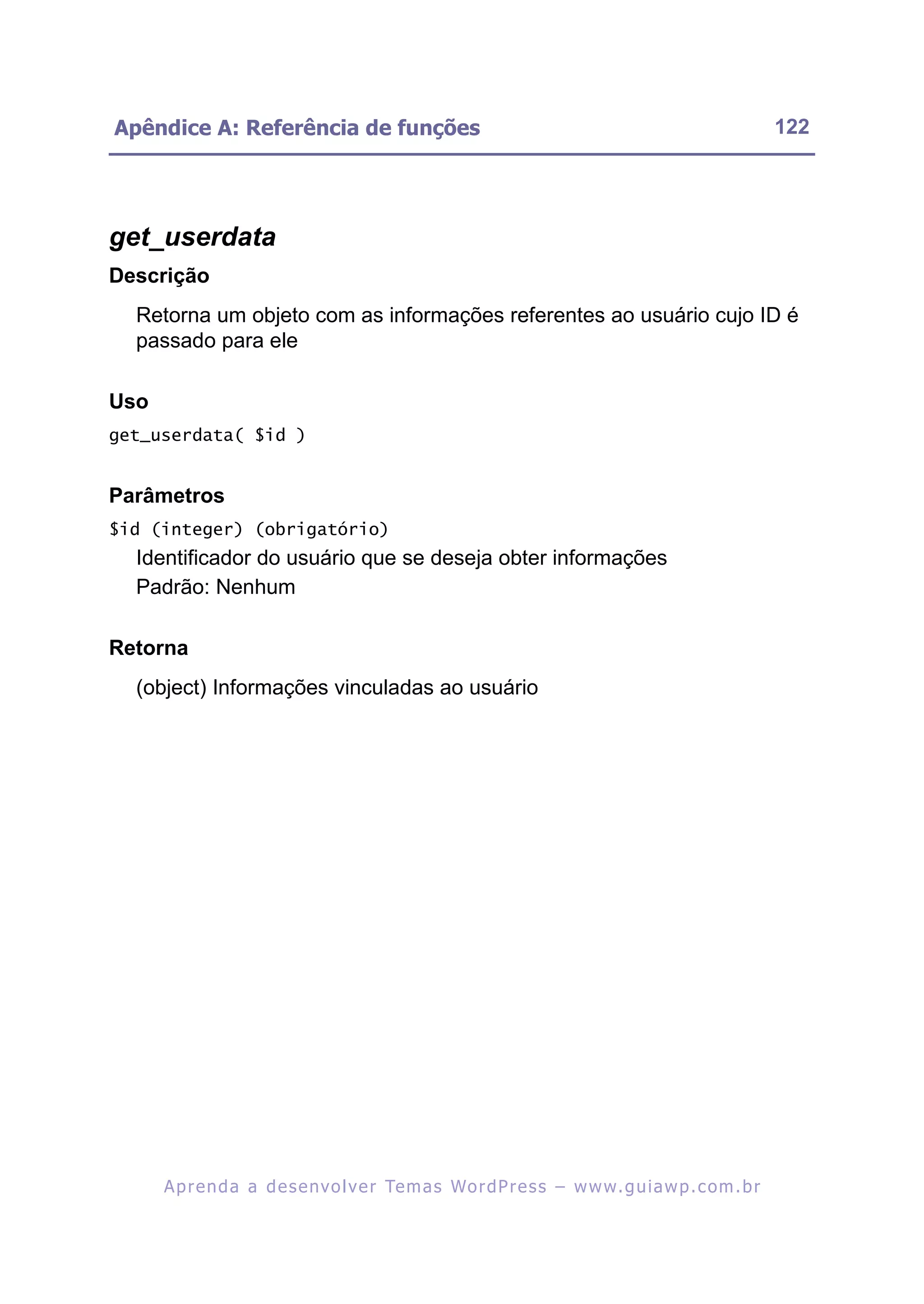 Apêndice A: Referência de funções                                                                         122




get_userdata
Descrição
  Retorna um objeto com as informações referentes ao usuário cujo ID é
  passado para ele

Uso
get_userdata( $id )


Parâmetros
$id (integer) (obrigatório)
  Identificador do usuário que se deseja obter informações
  Padrão: Nenhum

Retorna
  (object) Informações vinculadas ao usuário




      A p r e n d a a d e s e nv o l v e r Te m a s Wo r d P r e s s – w w w. g u i a w p . c o m . b r
 