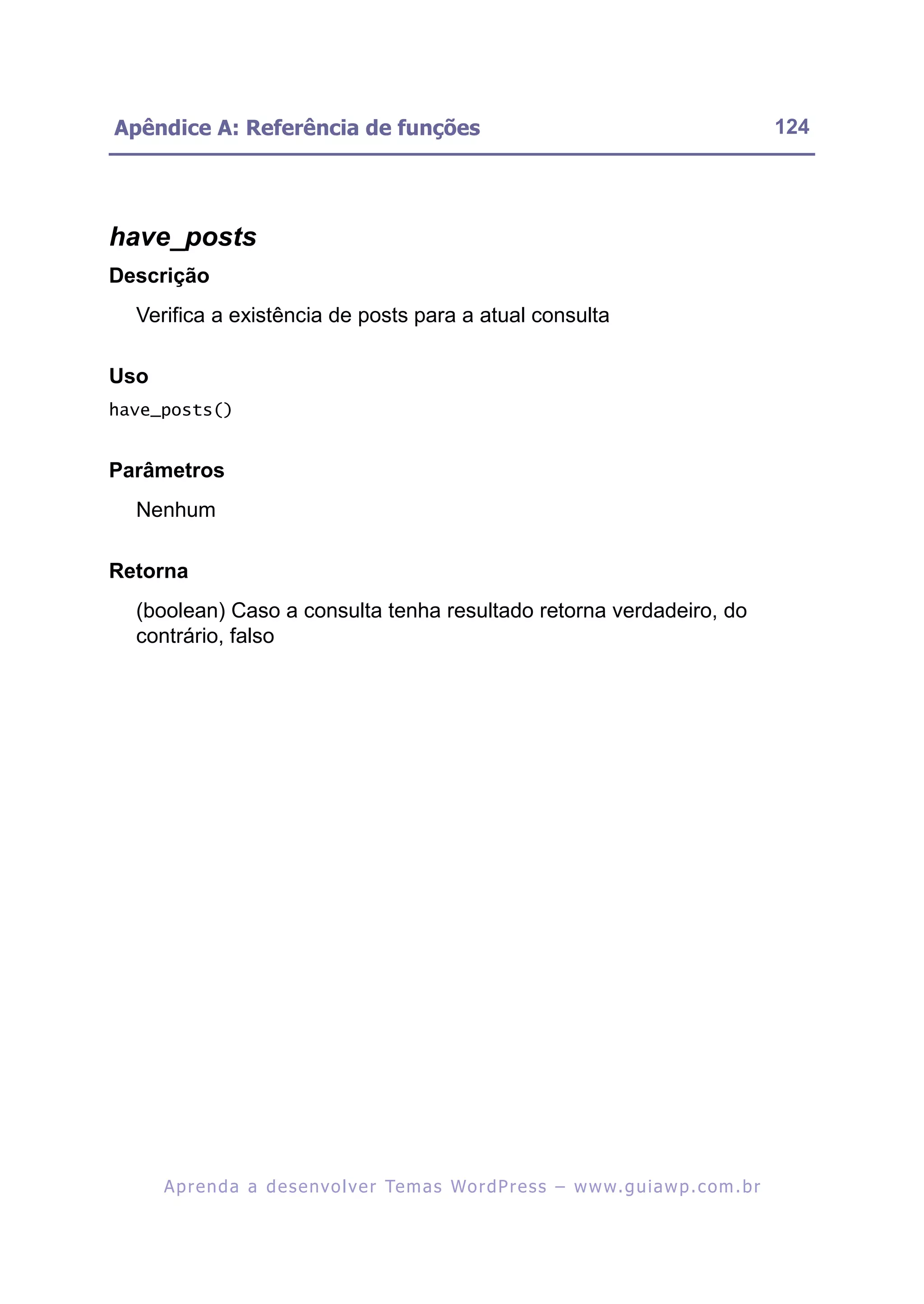 Apêndice A: Referência de funções                                                                         124




have_posts
Descrição
  Verifica a existência de posts para a atual consulta

Uso
have_posts()


Parâmetros
  Nenhum

Retorna
  (boolean) Caso a consulta tenha resultado retorna verdadeiro, do
  contrário, falso




      A p r e n d a a d e s e nv o l v e r Te m a s Wo r d P r e s s – w w w. g u i a w p . c o m . b r
 