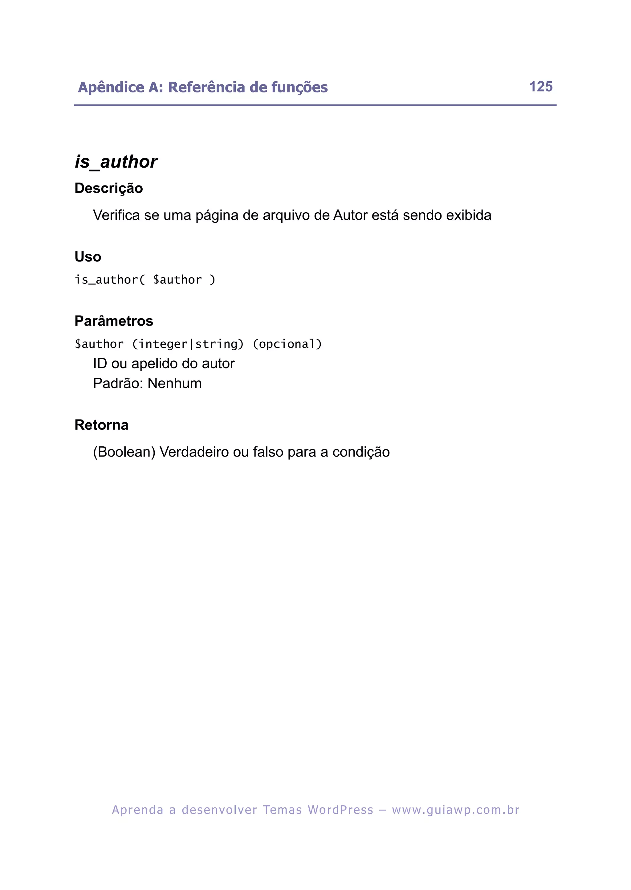 Apêndice A: Referência de funções                                                                         125




is_author
Descrição
  Verifica se uma página de arquivo de Autor está sendo exibida

Uso
is_author( $author )


Parâmetros
$author (integer|string) (opcional)
  ID ou apelido do autor
  Padrão: Nenhum

Retorna
  (Boolean) Verdadeiro ou falso para a condição




      A p r e n d a a d e s e nv o l v e r Te m a s Wo r d P r e s s – w w w. g u i a w p . c o m . b r
 