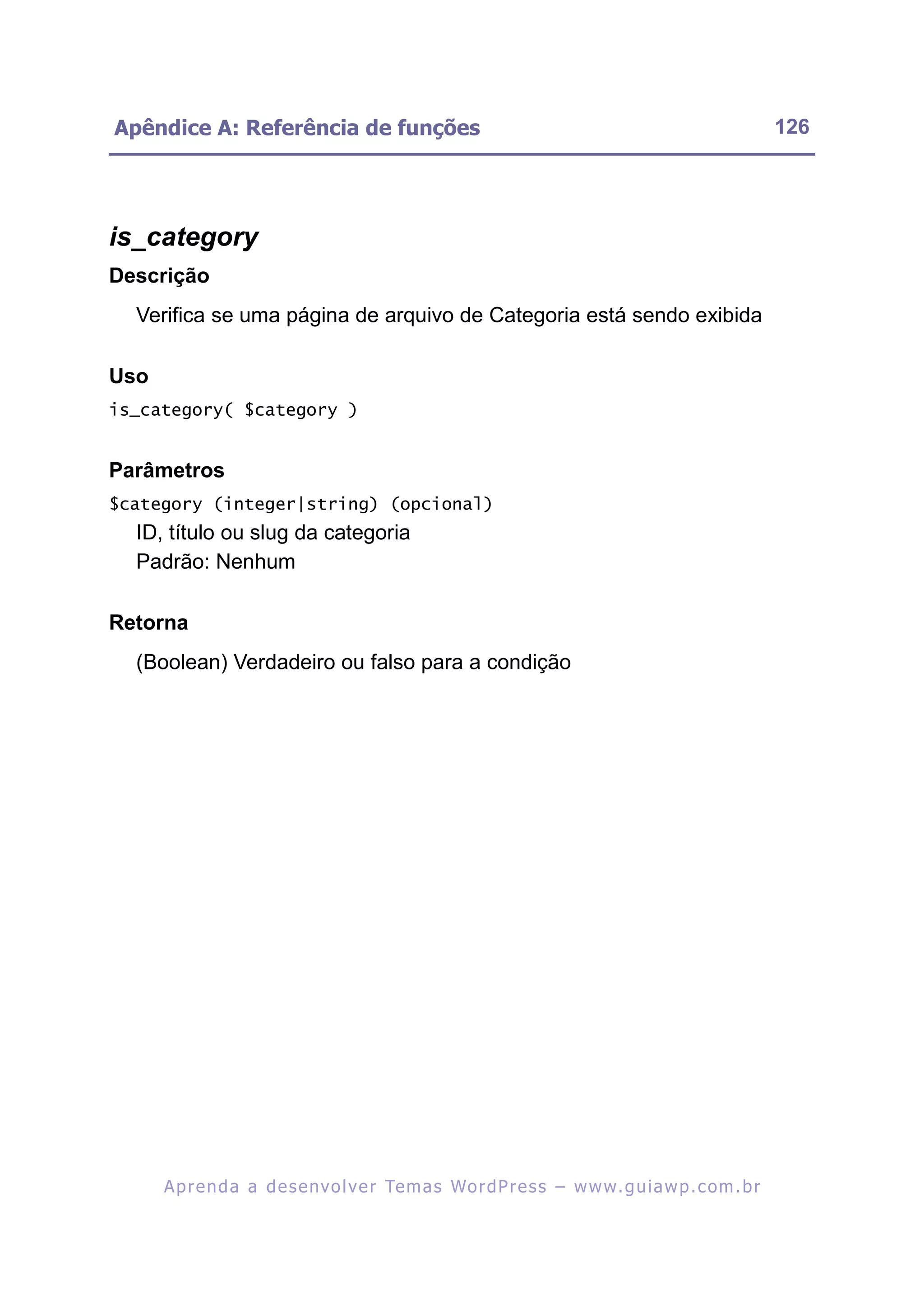 Apêndice A: Referência de funções                                                                         126




is_category
Descrição
  Verifica se uma página de arquivo de Categoria está sendo exibida

Uso
is_category( $category )


Parâmetros
$category (integer|string) (opcional)
  ID, título ou slug da categoria
  Padrão: Nenhum

Retorna
  (Boolean) Verdadeiro ou falso para a condição




      A p r e n d a a d e s e nv o l v e r Te m a s Wo r d P r e s s – w w w. g u i a w p . c o m . b r
 