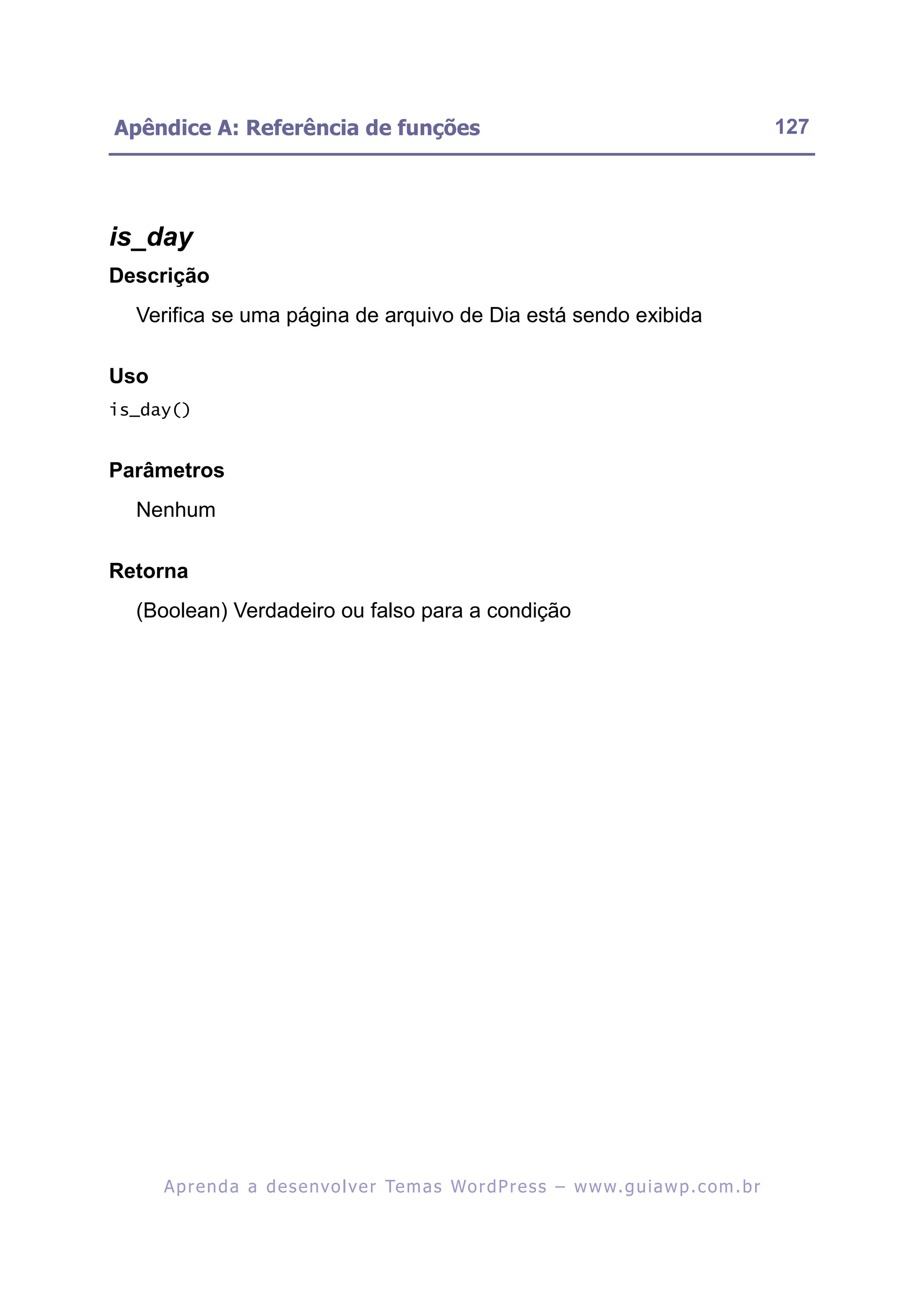 Apêndice A: Referência de funções                                                                         127




is_day
Descrição
  Verifica se uma página de arquivo de Dia está sendo exibida

Uso
is_day()


Parâmetros
  Nenhum

Retorna
  (Boolean) Verdadeiro ou falso para a condição




      A p r e n d a a d e s e nv o l v e r Te m a s Wo r d P r e s s – w w w. g u i a w p . c o m . b r
 