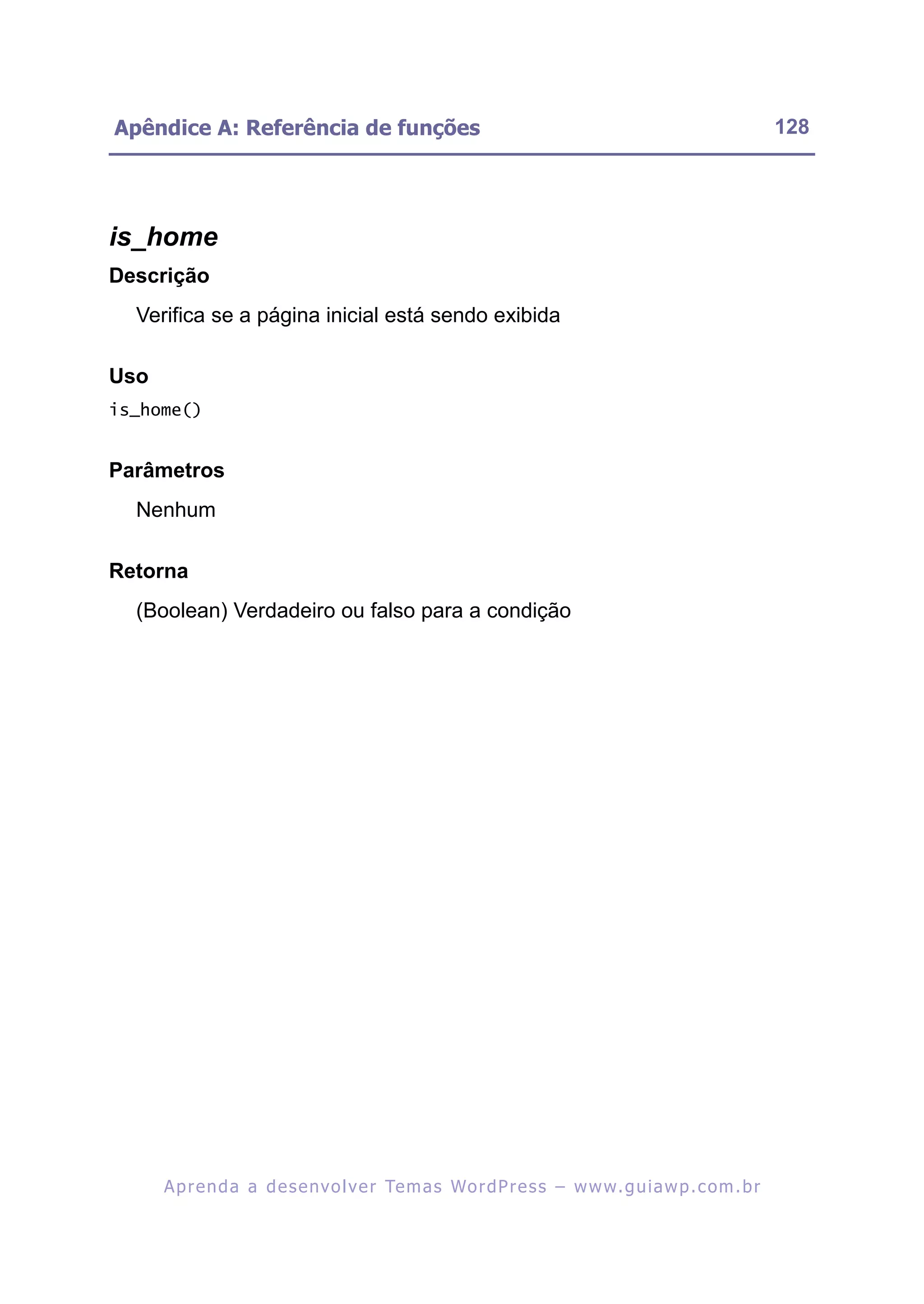 Apêndice A: Referência de funções                                                                         128




is_home
Descrição
  Verifica se a página inicial está sendo exibida

Uso
is_home()


Parâmetros
  Nenhum

Retorna
  (Boolean) Verdadeiro ou falso para a condição




      A p r e n d a a d e s e nv o l v e r Te m a s Wo r d P r e s s – w w w. g u i a w p . c o m . b r
 