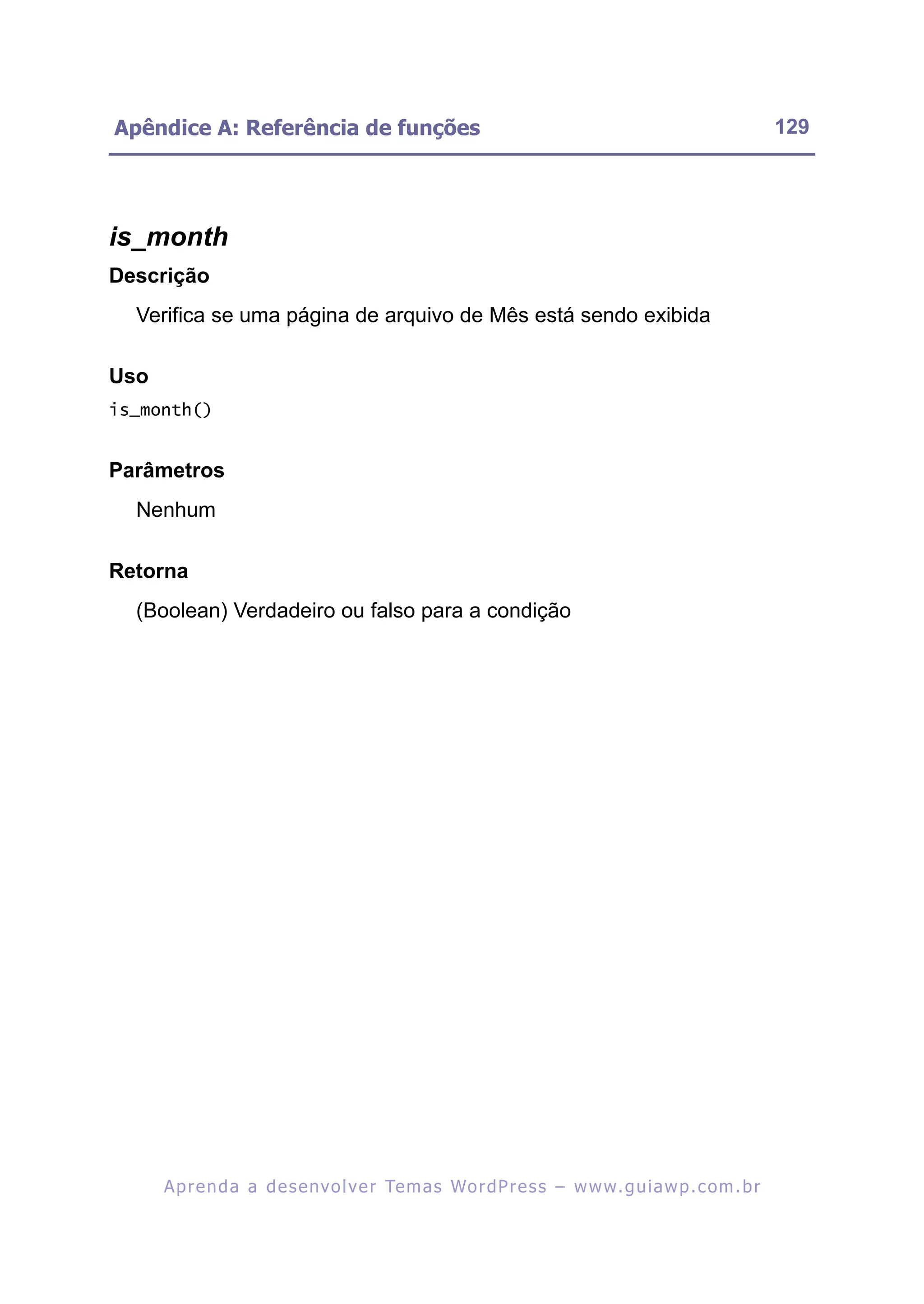 Apêndice A: Referência de funções                                                                         129




is_month
Descrição
  Verifica se uma página de arquivo de Mês está sendo exibida

Uso
is_month()


Parâmetros
  Nenhum

Retorna
  (Boolean) Verdadeiro ou falso para a condição




      A p r e n d a a d e s e nv o l v e r Te m a s Wo r d P r e s s – w w w. g u i a w p . c o m . b r
 