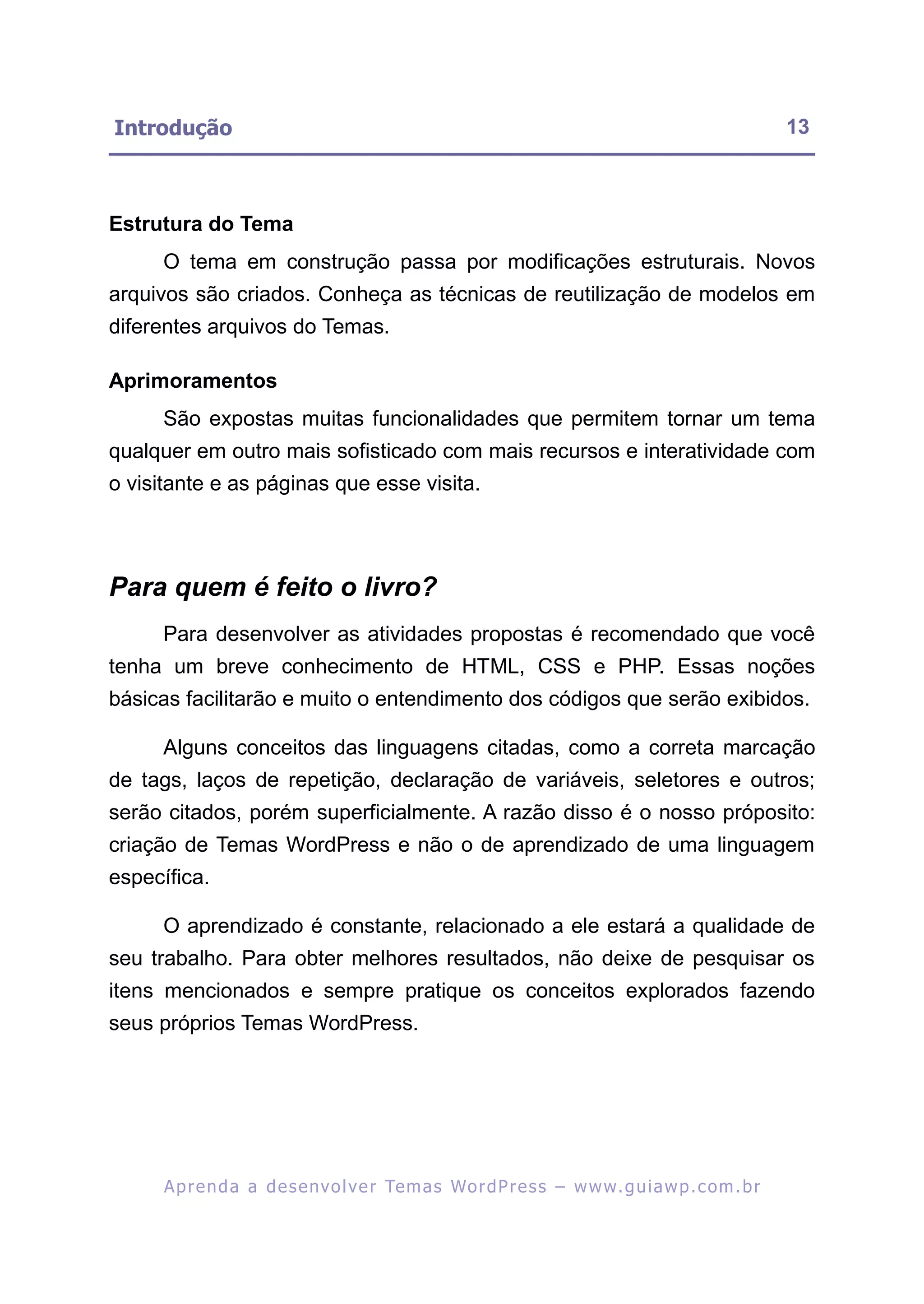 Introdução                                                                                                13



Estrutura do Tema
      O tema em construção passa por modificações estruturais. Novos
arquivos são criados. Conheça as técnicas de reutilização de modelos em
diferentes arquivos do Temas.

Aprimoramentos
      São expostas muitas funcionalidades que permitem tornar um tema
qualquer em outro mais sofisticado com mais recursos e interatividade com
o visitante e as páginas que esse visita.




Para quem é feito o livro?
      Para desenvolver as atividades propostas é recomendado que você
tenha um breve conhecimento de HTML, CSS e PHP. Essas noções
básicas facilitarão e muito o entendimento dos códigos que serão exibidos.

      Alguns conceitos das linguagens citadas, como a correta marcação
de tags, laços de repetição, declaração de variáveis, seletores e outros;
serão citados, porém superficialmente. A razão disso é o nosso próposito:
criação de Temas WordPress e não o de aprendizado de uma linguagem
específica.

      O aprendizado é constante, relacionado a ele estará a qualidade de
seu trabalho. Para obter melhores resultados, não deixe de pesquisar os
itens mencionados e sempre pratique os conceitos explorados fazendo
seus próprios Temas WordPress.




      A p r e n d a a d e s e nv o l v e r Te m a s Wo r d P r e s s – w w w. g u i a w p . c o m . b r
 